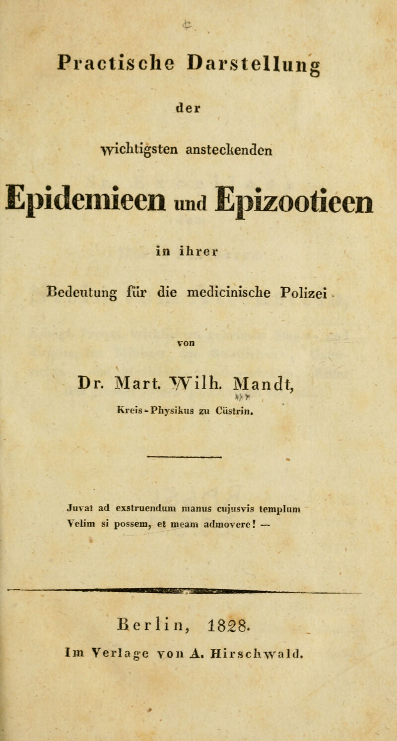 Practische Darstellung der wichtigsten ansteckenden Epidemieen und Epizootieen in ihrer Bedeutung fiir die medicinische Polizei Dr. Mari Wilh. Mandt, Kreis -Physikus zu Cüstrin. Juvat ad exstruendum manus cujusvis templum Velim si possem, et meam admovere! — Berlin, 1828. Im Verlane von A. HirscMvaltl.