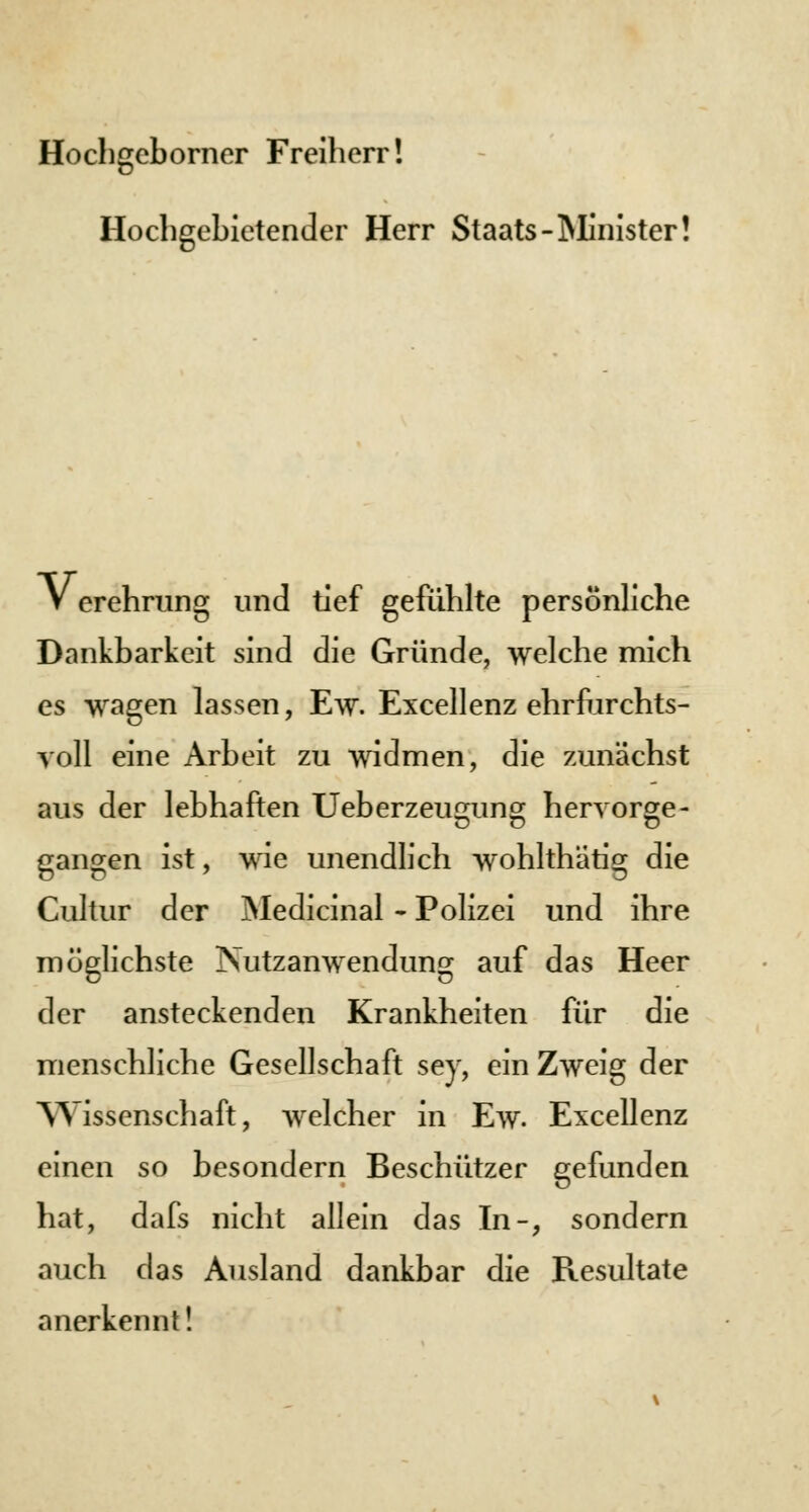 Hochgcborner Freiherr! Hochgebietender Herr Staats -Minister! V erehrung und tief gefühlte persönliche Dankbarkeit sind die Gründe, welche mich es wagen lassen, Ew. Excellenz ehrfurchts- voll eine Arbeit zu widmen, die zunächst aus der lebhaften Ueberzeusmng hervorge- gangen ist, wie unendlich wohlthätig die Cultur der Medicinal - Polizei und ihre möglichste Nutzanwendung auf das Heer der ansteckenden Krankheiten für die menschliche Gesellschaft sey, ein Zweig der Wissenschaft, welcher in Ew. Excellenz einen so besondern Beschützer gefunden hat, dafs nicht allein das In-, sondern auch das Ausland dankbar die Resultate anerkennt!