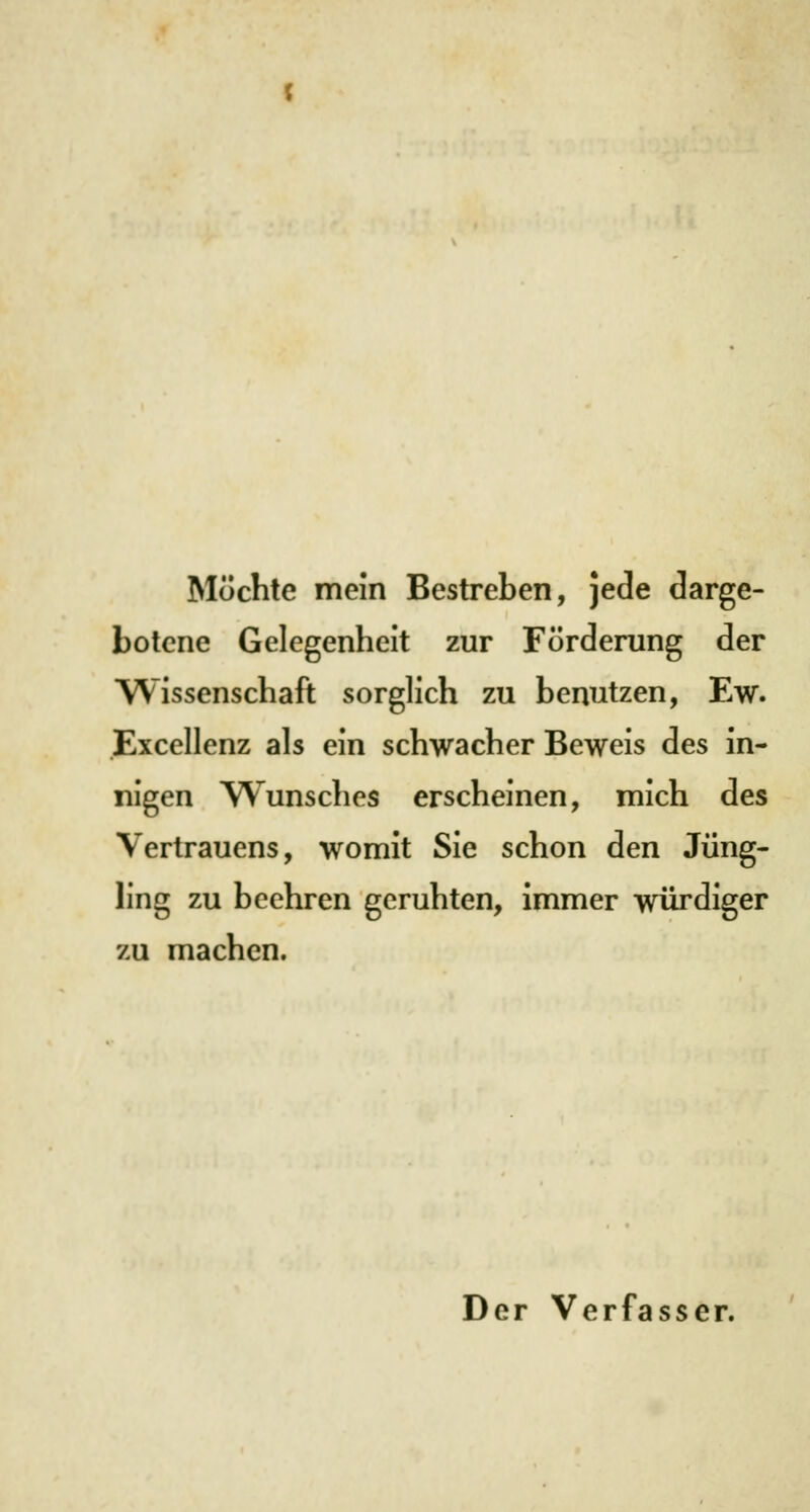 Möchte mein Bestreben, jede darge- botene Gelegenheit zur Förderung der Wissenschaft sorglich zu benutzen, Ew. Excellenz als ein schwacher Beweis des in- nigen Wunsches erscheinen, mich des Vertrauens, womit Sie schon den Jüng- ling zu beehren geruhten, immer würdiger zu machen. Der Verfasser.