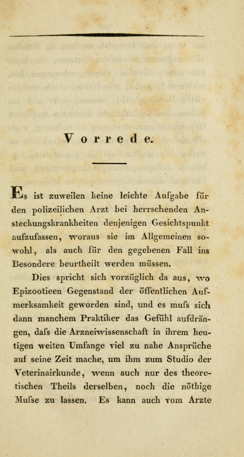 Vorrede. Mjjs ist zuweilen Leine leichte Aufgabe für den polizeilichen Arzt hei herrschenden An- steckungskrankheiten denjenigen Gesichtspunkt aufzufassen, woraus sie im Allgemeinen so- wohl, als auch für den gegebenen Fall ins Besondere heurtheilt werden müssen. Dies spricht sich vorzüglich da aus, wo Epizootieen Gegenstand der öffentlichen Auf- merksamkeit geworden sind, und es mufs sich dann manchem Praktiker das Gefühl aufdrän- gen, dafs die Arzneiwissenschaft in ihrem heu- tigen weiten Umfange viel zu nahe Ansprüche auf seine Zeit mache, um ihm zum Studio der Veterinairkunde, wenn auch nur des theore- tischen Theils derselben, noch die nöthige Mufse zu lassen. Es kann auch vom Arzte