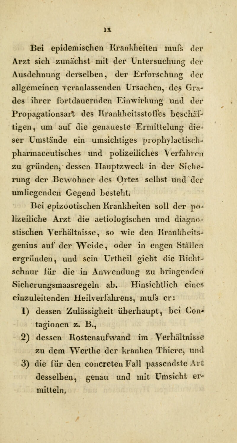 Bei epidemischen Krankheiten mufs der Arzt sich zunächst mit der Untersuchung der Ausdehnung derselben, der Erforschung der allgemeinen veranlassenden Ursachen, des Gra^ des ihrer fortdauernden Einwirkung und der Propagationsart des KrankheitsstofFes beschul- tigen, um auf die genaueste Ermittelung die- ser Umstände ein umsichtiges prophylactisch- pharmaceutisches und polizeiliches Verfahren zu gründen, dessen Hauptzweck in der Siche- rung der Bewohner des Ortes selbst und der umliegenden Gegend besteht Bei epizootischen Krankheiten soll der po-* lizeiliche Arzt die aetiologischen und diagno- stischen Verhältnisse, so wie den Krankheits- genius auf der Weide, oder in engen Ställen ergründen, und sein Urtheil giebt die Richt- schnur für die in Anwendung zu bringenden Sicherungsmaasregeln ab. Hinsichtlich eines einzuleitenden Heilverfahrens, mufs er: 1) dessen Zulässigkeit überhaupt, bei Con- tagionen z. B., 2) dessen Kostenaufwand im Verhältnisse zu dem Werthe der kranken Thiere, und 3) die für den concreten Fall passendste Art desselben, genau und mit Umsicht Cl> mittein.