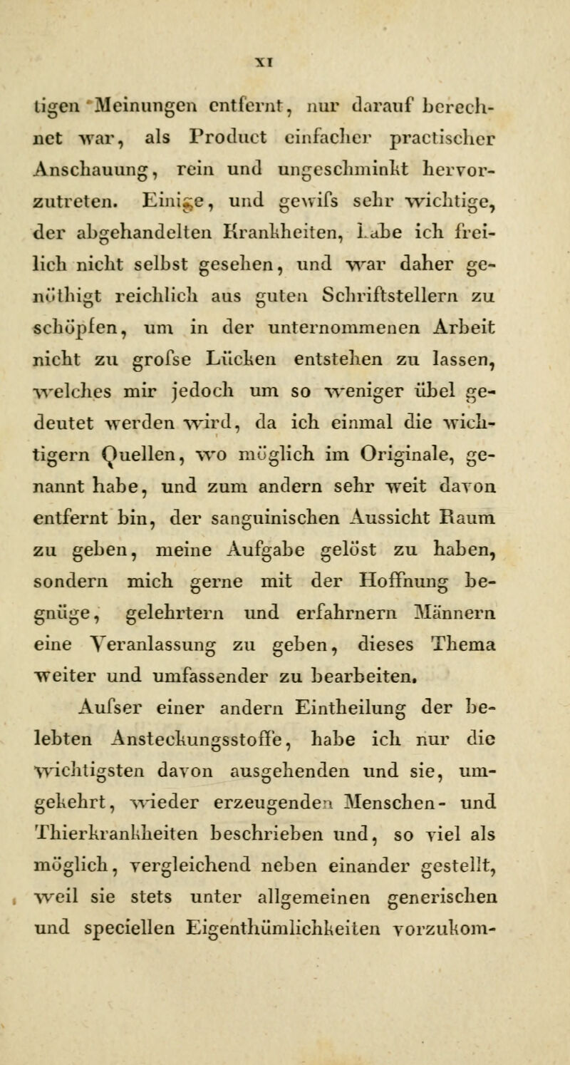 Ligen Meinungen entfernt, nur darauf berech- net war, als Product einfacher practischer Anschauung, rein und ungeschminkt hervor- zutreten. Einige, und gewifs sehr wichtige, der abgehandelten Krankheiten, Labe ich frei- lich nicht selbst gesehen, und war daher ge- nöthigt reichlich aus guten Schriftstellern zu schöpfen, um in der unternommenen Arbeit nicht zu grofse Lücken entstehen zu lassen, welches mir jedoch um so weniger übel ge- deutet -werden wird, da ich einmal die -wich- tigem Quellen, wo möglich im Originale, ge- nannt habe, und zum andern sehr -weit davon entfernt bin, der sanguinischen Aussicht Raum zu geben, meine Aufgabe gelöst zu haben, sondern mich gerne mit der Hoffnung be- gnüge, gelehrtern und erfahrnem Männern eine Veranlassung zu geben, dieses Thema -weiter und umfassender zu bearbeiten. Aufser einer andern Eintheilung der be- lebten Ansteehungsstoff'e, habe ich nur die wichtigsten davon ausgehenden und sie, um- gehehrt, wieder erzeugendem Menschen- und Tkierhrankkeiten beschrieben und, so viel als möglich, vergleichend neben einander gestellt, weil sie stets unter allgemeinen generischen und speciellen Eigentümlichkeiten vorzukom-