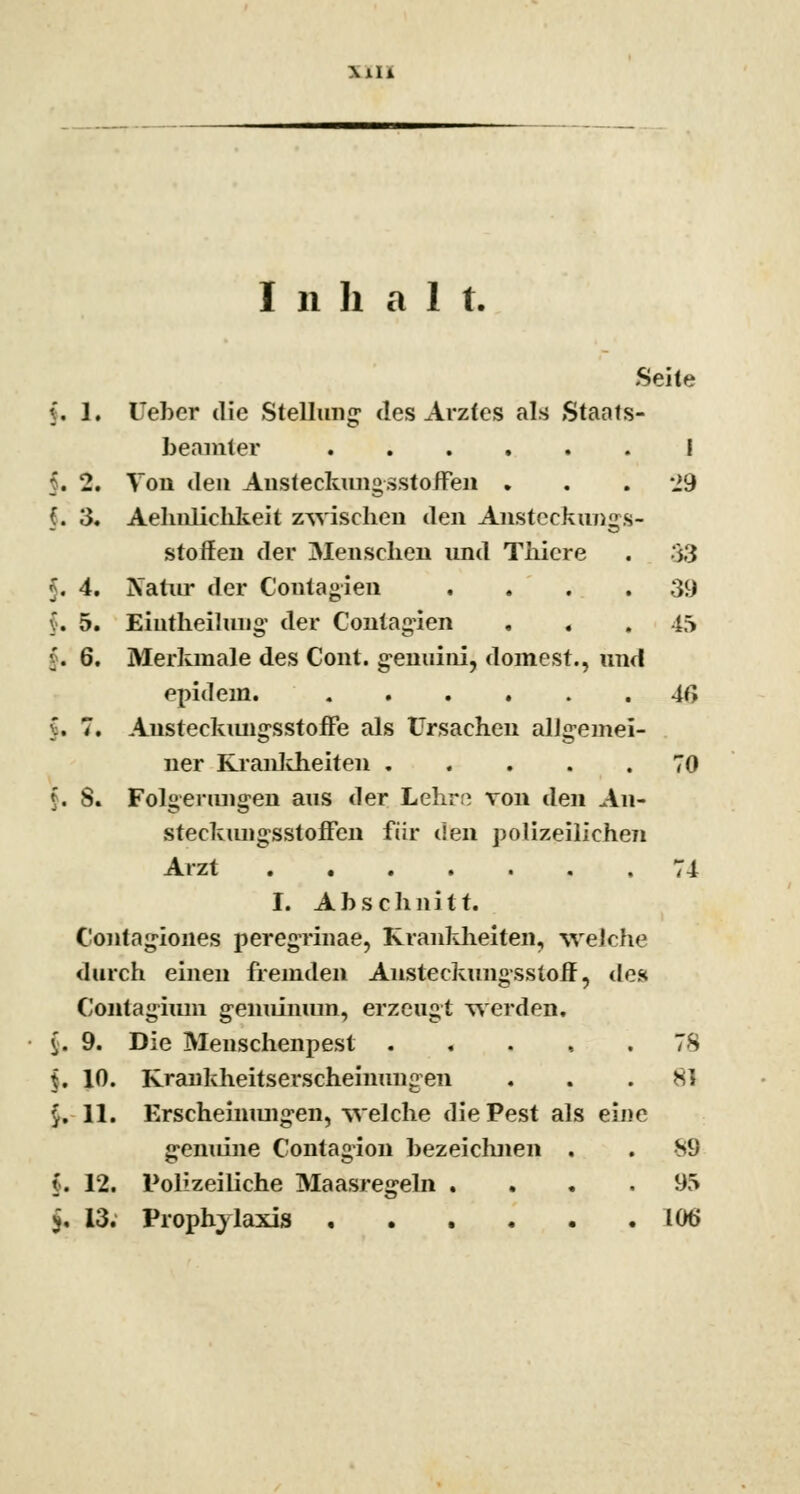 MIl I n h a 1 t. Seite (. 1. lieber die Stellung; des Arztes als Staats- beamter I f. 2. Von den Ansteckungssto/Fen . . .29 §. 3. Aehnlichkeit zwischen den Ansteckungs- stoffen der Menschen und Thicre . 33 J. 4. Natur der Contagien . . . .39 v. 5. Eiutheilung der Contagien . . , 45 v. 6. Merkmale des Cont. genuini, dornest., und epidem. 4G $. 7. Austeckungsstoffe als Ursachen alJgemei- ner Krankheiten 70 $. 8. Folgerungen aus der Lehrte von den An- steckungsstoffen für den polizeilichen Arzt 74 I. Abschnitt. Contagiones peregrinae, Krankheiten, welche durch einen fremden Ansteckungsstoff, des Contagium genuinum, erzeugt werden. $, 9. Die Menschenpest ..... 78 $, 10. Krankheitserscheinungen ... Ml £. 11. Erscheinungen, welche die Pest als eine genuine Contagion bezeichnen . . 89 f. 12. Polizeiliche Maasregeln .... 95