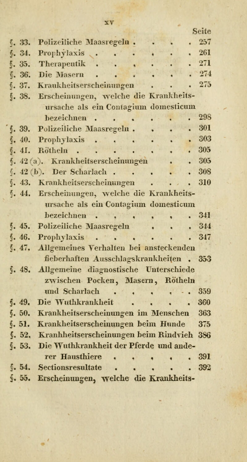 Seite f. 33. Polizeiliche Maasregeln .... 257 («. 34. Prophylaxis 261 f. 35. Therapeutik . . , . .271 C. 36. Die Masern 274 (. 37. Krankheitserscheinungen . . . 275 §. 38. Erscheinungen, welche die Krankheits- ursache als ein Contagium domesticuni bezeichnen 298 f. 39. Polizeiliche Maasregeln . 301 (. 40. Prophylaxis 303 (. 41. Rö'theln 305 f. 42 a). Krankheitserscheinungen . . 305 f. 42 (b). Der Scharlach 308 §. 43. Krankheitserscheinungen . . . 310 §, 44. Erscheinungen, Avelche die Krankheits- ursache als ein Contagium domesticum bezeichnen ..,,,. 341 (. 45. Polizeiliche Maasregehi . . . 344 f. 46. Prophylaxis 347 (. 47. Allgemeines Verhalten bei ansteckenden fieberhaften Ausschlagskrankheiten . 353 $. 48. Allgemeine diagnostische Unterschiede zwischen Pocken, Masern, Rö'theln und Scharlach . , , , - . 359 f. 49. Die YV'uthkrankheit . , . .360 §. 50. Krankheitserscheimingen im Menschen 363 f. 51. Krankheitserscheiniuig-en beim Hunde 375 $. 52. Kranhheitserscheinuiigen beim Rindvieh 3S6 $. 53. Die Wuthkrankheit der Pferde imd ande- rer Hausthiere , . , 391 f. 54. Sectionsresultate 392 v. 55. Erscheinungen, welche die Krankheits-