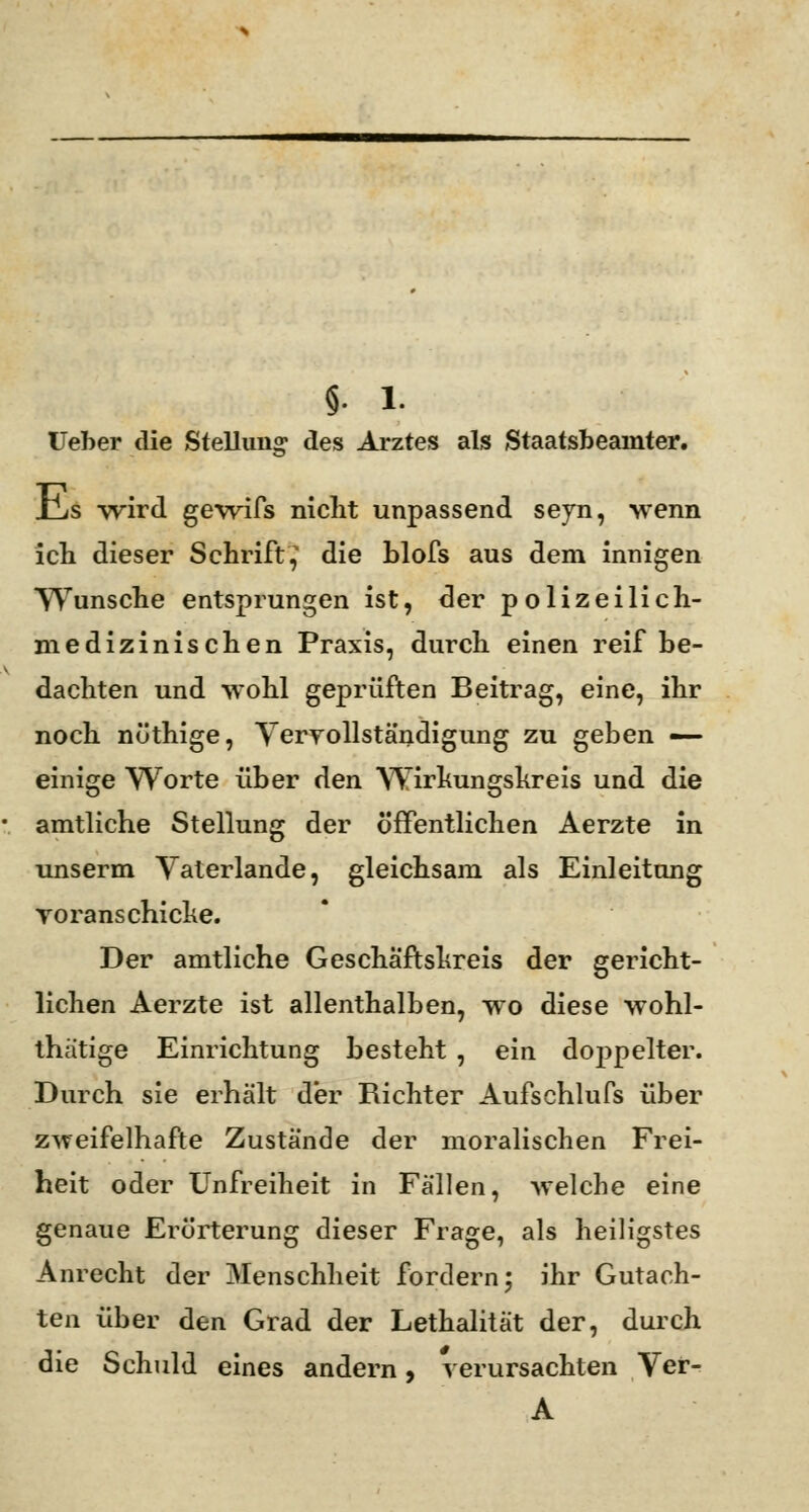 Ueber die Stellung des Arztes als Staatsbeamter. rLs wird gewifs nicht unpassend seyn, wenn ich dieser Schrift,' die blofs aus dem innigen Wunsche entsprungen ist, der polizeilich- medizinischen Praxis, durch einen reif be- dachten und wohl geprüften Beitrag, eine, ihr noch nöthige, Vervollständigung zu geben — einige Worte über den Wirkungskreis und die amtliche Stellung der öffentlichen Aerzte in unserm Vaterlande, gleichsam als Einleitung roranschicke. Der amtliche Gescha'ftshreis der gericht- lichen Aerzte ist allenthalben, wo diese wohl- thätige Einrichtung besteht , ein dojjpelter. Durch sie erhält der Richter Aufschlufs über zweifelhafte Zustände der moralischen Frei- heit oder Unfreiheit in Fällen, welche eine genaue Erörterung dieser Frage, als heiligstes Anrecht der Menschheit fordern; ihr Gutach- ten über den Grad der Lethalität der, durch die Schuld eines andern, verursachten Ver- A