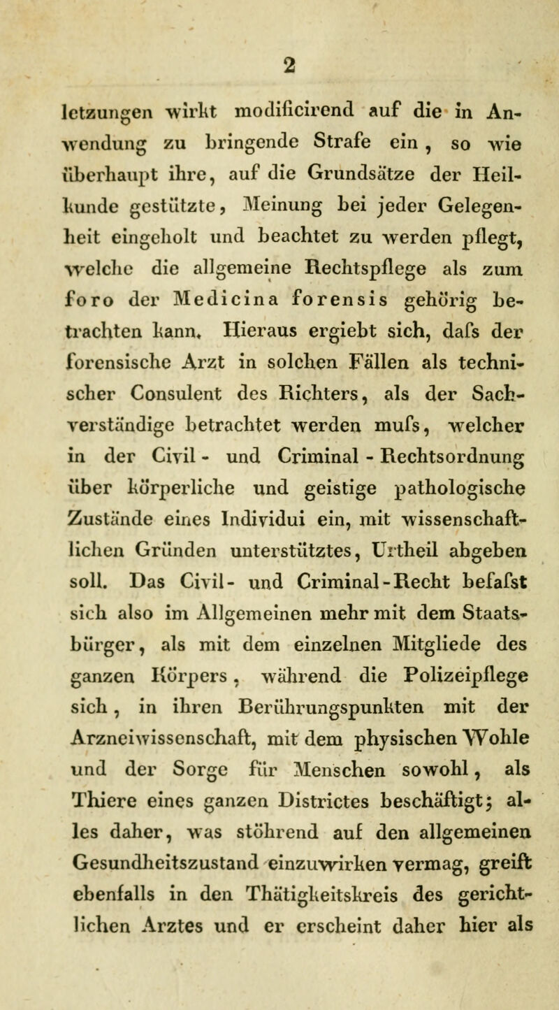 wendung zu bringende Strafe ein , so wie überhaupt ihre, auf die Grundsätze der Heil- hunde gestützte, Meinung bei jeder Gelegen- heit eingeholt und beachtet zu werden pflegt, Welche die allgemeine Rechtspflege als zum foro der Medicina forensis gehörig be- trachten kann. Hieraus ergiebt sich, dafs der forensische Arzt in solchen Fällen als techni- scher Consulent des Richters, als der Sach- verständige betrachtet werden mufs, welcher in der Civil - und Criminal - Rechtsordnung über körperliche und geistige pathologische Zustände eines lndividui ein, mit wissenschaft- lichen Gründen unterstütztes, Urtheü angeben soll. Das Civil- und Criminal - Recht befafst sich also im Allgemeinen mehr mit dem Staats- bürger, als mit dem einzelnen Mitgliede des ganzen Körpers, während die Polizeipflege sich, in ihren Rerührungspunkten mit der Arzneiwissenschaft, mit dem physischen Wohle und der Sorge für Menschen sowohl, als Thiere eines ganzen Histrictes beschäftigt; al- les daher, was stöhrend auf den allgemeinen Gesundheitszustand einzuwirken vermag, greift ebenfalls in den Thätigkeitskreis des gericht- lichen Arztes und er erscheint daher hier als