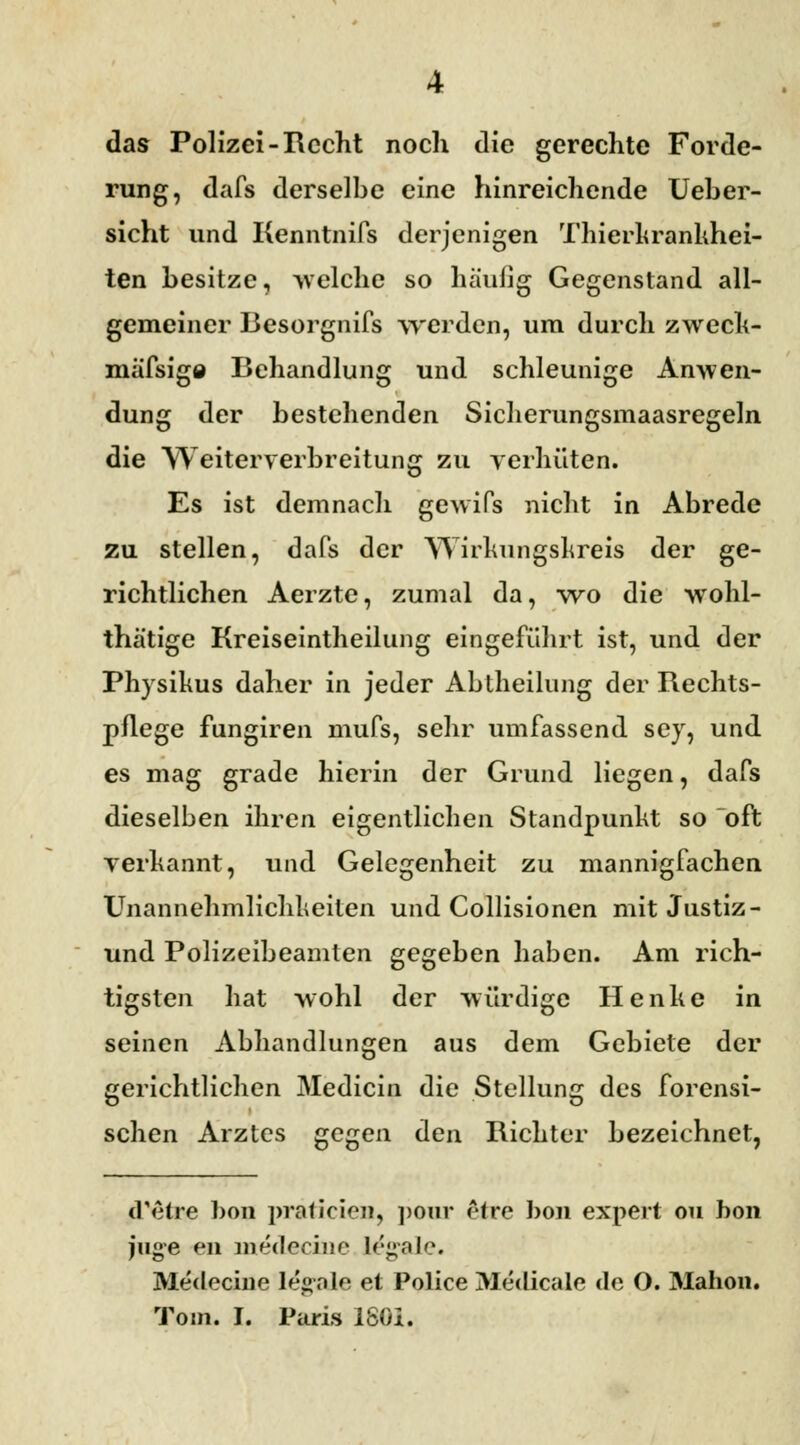 das Polizei-Recht noch die gerechte Forde- rung, dafs derselbe eine hinreichende Ueber- sicht und Kenntnifs derjenigen Thierhrankhei- ten besitze, welche so häufig Gegenstand all- gemeiner Besorgnifs werden, um durch zwech- mäTsiga Behandlung und schleunige Anwen- dung der bestehenden Sicherungsmaasregeln die Weiterverbreitung zu verhüten. Es ist demnach gewifs nicht in Abrede zu stellen, dafs der Wirkungskreis der ge- richtlichen Aerzte, zumal da, wo die wohl- thätige Kreiseintheilung eingeführt ist, und der Physikus daher in jeder Abtheilung der Rechts- pflege fungiren mufs, sehr umfassend sey, und es mag grade hierin der Grund liegen, dafs dieselben ihren eigentlichen Standpunkt so oft verkannt, und Gelegenheit zu mannigfachen Unannehmlichkeiten und Collisionen mit Justiz- und Polizeibeamten gegeben haben. Am rich- tigsten hat wohl der würdige Henke in seinen Abhandlungen aus dem Gebiete der gerichtlichen Medicin die Stellung des forensi- schen Arztes gegen den Richter bezeichnet, dYilre bon praticien, pour etre bon expert ou hon iujre en medecine legale. Medecine lehnte et Police Medicale de O. Mahon. Tom. J. Paris 1861.