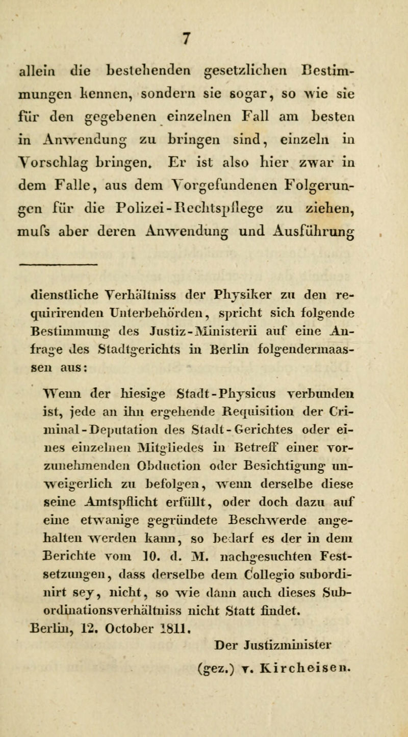 allein die bestehenden gesetzliehen Bestim- mungen kennen, sondern sie sogar, so wie sie für den gegebenen einzelnen Fall am besten in Anwendung zu bringen sind, einzeln in Vorschlag bringen. Er ist also hier zwar in dem Falle, aus dem Vorgefundenen Folgerun- gen für die Polizei -Rechtspflege zu ziehen, mufs aber deren Anwendung und Ausführung dienstliche Yerhaltniss der Physiker zu den re- cmhirenden Unterbehörden, spricht sich folgende Bestimmung des Justiz - Ministerii auf eine An- frage des Stadtgerichts in Berlin folgendermaas- sen aus: Wenn der hiesige Stadt-Physicus verbunden ist, jede an ihn ergehende Requisition der Cri- minal-Deputation des Stadt-Gerichtes oder ei- nes einzelnen Mitgliedes in Betreff einer vor- zunehmenden Obduction oder Besichtigung un- weigerlich zu befolgen, wenn derselbe diese seine Amtspflicht erfüllt, oder doch dazu auf eine etwanige gegründete Beschwerde ange- halten werden kann, so bedarf es der in dem Berichte vom 10. d. M. nachgesuchten Fest- setzungen, dass derselbe dem Collegio subordi- nirt sey, nicht, so wie dann auch dieses Sub- ordinationsverhältniss nicht Statt findet. Berlin, 12. October 1811. Der Justizminister