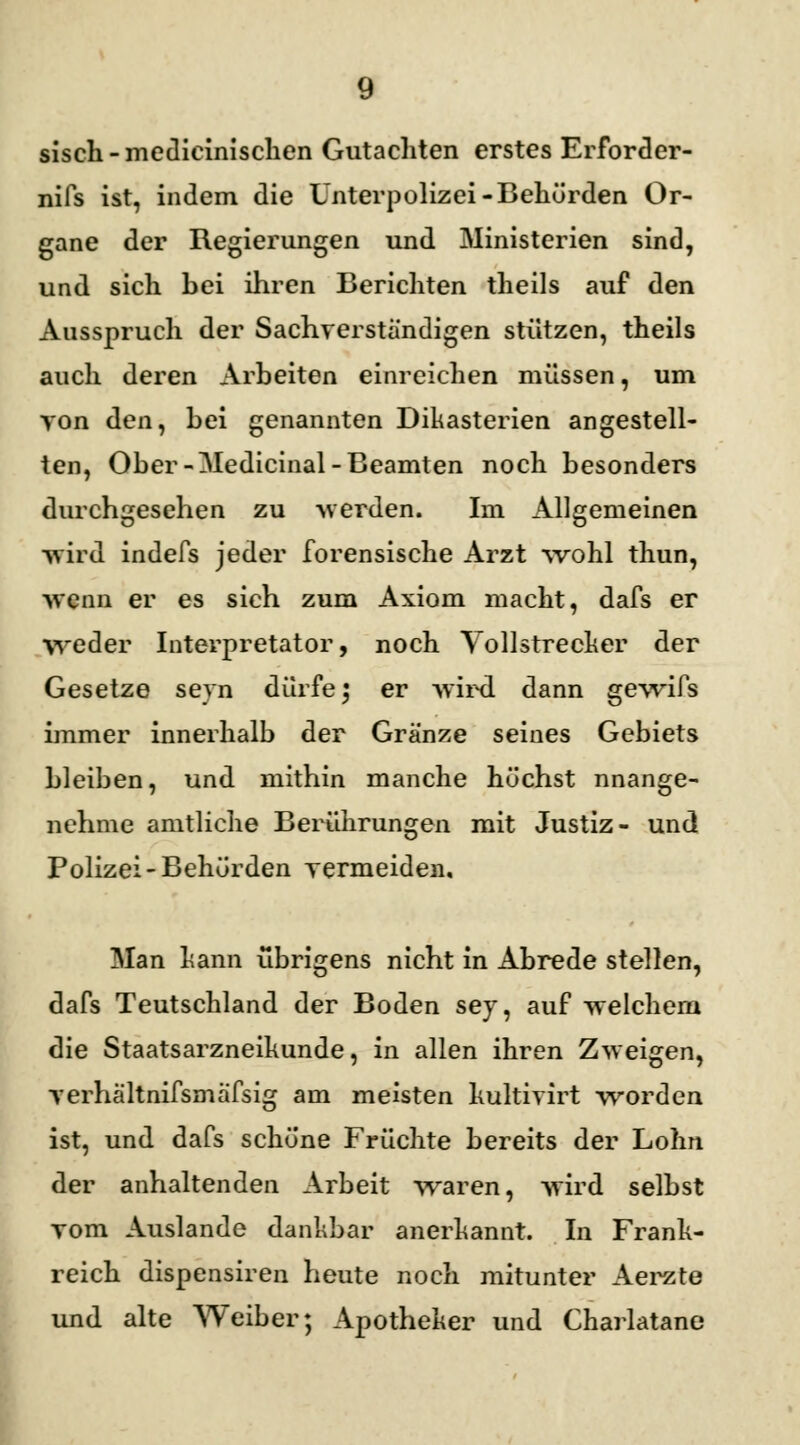 sisch-medicinischen Gutachten erstes Erforder- nifs ist, indem die Unterpolizei-Behörden Or- gane der Regierungen und Ministerien sind, und sich bei ihren Berichten theils auf den Ausspruch der Sachverständigen stützen, theils auch deren Arbeiten einreichen müssen, um von den, bei genannten Dikasterien angestell- ten, Ober-Medicinal-Beamten noch besonders durchgesehen zu -werden. Im Allgemeinen -wird indefs jeder forensische Arzt wohl thun, -wenn er es sich zum Axiom macht, dafs er weder Interpretator, noch Vollstrecker der Gesetze seyn dürfe; er wird dann gewifs immer innerhalb der Gränze seines Gebiets bleiben, und mithin manche höchst nnange- nehme amtliche Berührungen mit Justiz- und Polizei-Behörden vermeiden. Man kann übrigens nicht in Abrede stellen, dafs Teutschland der Boden sey, auf -welchem die Staatsarzneikunde, in allen ihren Zweigen, yerhältnifsmäfsig am meisten kultivirt worden ist, und dafs schöne Früchte bereits der Lohn der anhaltenden Arbeit waren, -wird selbst vom Auslande dankbar anerkannt. In Frank- reich dispensiren heute noch mitunter Aerzte und alte Weiber; Apotheker und Charlatane