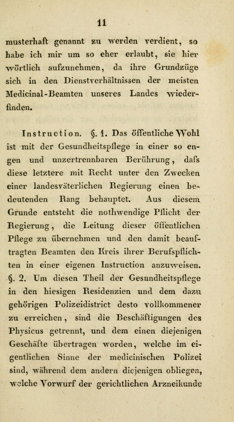 musterhaft genannt gu werden verdient, so habe ich mir um so eher erlaubt, sie hier wörtlich aufzunehmen, da ihre Grundzüge sich in den Dienstverhältnissen der meisten Medicinal-Beamten unseres Landes •wieder- finden. Instruction. §. i. Das öffentliche Wohl ist mit der Gesundheitspflege in einer so en- gen und unzertrennbaren Berührung, dafs diese letztere mit Recht unter den Zwecken einer landesväterlichen Regierung einen be- deutenden Rang behauptet. Aus diesem Grunde entsteht die nothwendige Pflicht der Regierung, die Leitung dieser öffentlichen Pflege zu übernehmen und den damit beauf- tragten Beamten den Kreis ihrer Berufspflich- ten in einer eigenen Instruction anzuweisen. §. 2. Um diesen Theil der Gesundheitspflege in den hiesigen Residenzien und dem dazu gehörigen Polizeidistrict desto vollkommener zu erreichen, sind die Beschäftigungen des Physicus getrennt, und dem einen diejenigen Geschäfte übertragen worden, welche im ei- gentlichen Sinne der medicinischen Polizei sind, wahrend dem andern diejenigen obliegen, ■welche Vorwurf der gerichtlichen Arzneikunde