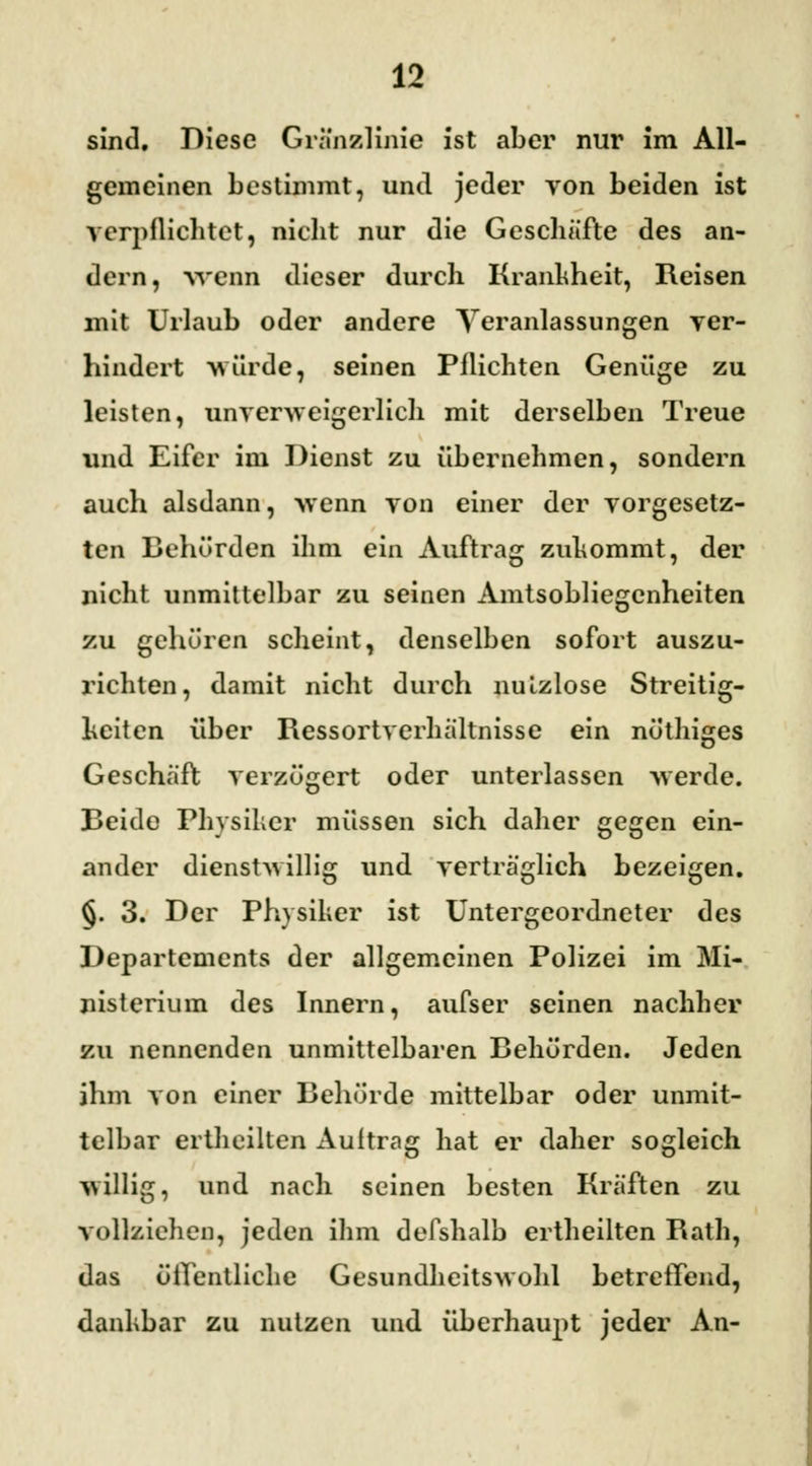 sind. Diese Gränzlinie ist aber nur im All- gemeinen bestimmt, und jeder von beiden ist verpflichtet, nicht nur die Geschäfte des an- dern, wenn dieser durch Krankheit, Reisen mit Urlaub oder andere Veranlassungen ver- hindert würde, seinen Pflichten Genüge zu leisten, unverweigerlich mit derselben Treue und Eifer im Dienst zu übernehmen, sondern auch alsdann, wenn von einer der vorgesetz- ten Behörden ihm ein Auftrag zukommt, der nicht unmittelbar zu seinen Amtsobliegenheiten zu gehören scheint, denselben sofort auszu- richten, damit nicht durch nutzlose Streitig- keiten über Ressortverhältnisse ein nöthiges Geschäft verzögert oder unterlassen werde. Beide Physiker müssen sich daher gegen ein- ander dienstwillig und verträglich bezeigen. §. 3. Der Physiker ist Untergeordneter des Departements der allgemeinen Polizei im Mi- nisterium des Innern, aufser seinen nachher zu nennenden unmittelbaren Behörden. Jeden ihm von einer Behörde mittelbar oder unmit- telbar erthcilten Auftrag hat er daher sogleich willig, und nach seinen besten Kräften zu vollziehen, jeden ihm defshalb ertheilten Rath, das öffentliche Gesundheitswohl betreffend, dankbar zu nutzen und überhaupt jeder An-