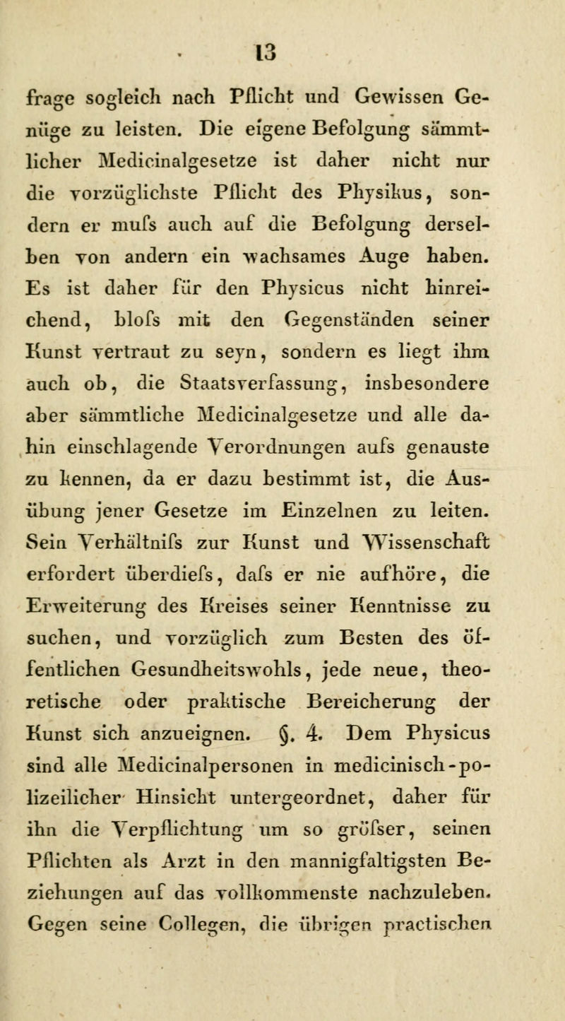 frage sogleich nach Pflicht und Gewissen Ge- nüge zu leisten. Die eigene Befolgung sä'mmt- licher Medicinalgesetze ist daher nicht nur die vorzüglichste Pflicht des Physihus, son- dern er niufs auch auf die Befolgung dersel- ben yon andern ein wachsames Auge haben. Es ist daher für den Physicus nicht hinrei- chend, blofs mit den Gegenständen seiner Kunst vertraut zu seyn, sondern es liegt ihm auch ob, die Staatsverfassung, insbesondere aber sämmtliche Medicinalgesetze und alle da- hin einschlagende Verordnungen aufs genauste zu kennen, da er dazu bestimmt ist, die Aus- übung jener Gesetze im Einzelnen zu leiten. Sein Verhältnis zur Kunst und Wissenschaft erfordert überdiefs, dafs er nie aufhöre, die Erweiterung des Kreises seiner Kenntnisse zu suchen, und vorzüglich zum Besten des öf- fentlichen Gesundheitswohls, jede neue, theo- retische oder praktische Bereicherung der Kunst sich anzueignen. §. 4. Dem Physicus sind alle Medicinalpersonen in medicinisch-po- lizeilicher Hinsicht untergeordnet, daher für ihn die Verpflichtung um so gröfser, seinen Pflichten als Arzt in den mannigfaltigsten Be- ziehungen auf das vollkommenste nachzuleben. Gegen seine Collegen, die übrigen practischcn