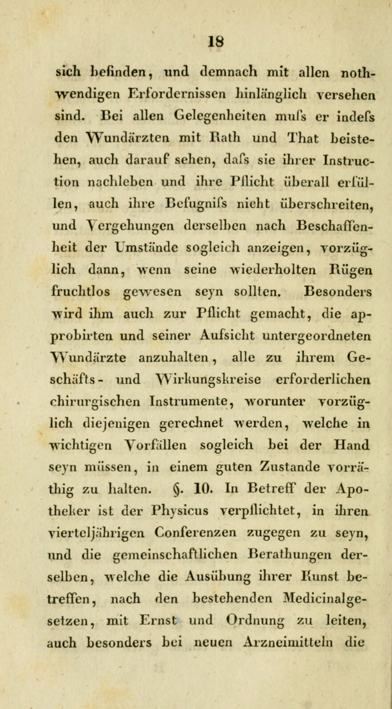 sich befinden, und demnach mit allen noth- wendigen Erfordernissen hinlänglich versehen sind. Bei allen Gelegenheiten mufs er indefs den Wundärzten mit Rath und That beiste- hen, auch darauf sehen, dafs sie ihrer Instruc- tion nachleben und ihre Pilicht überall erfül- len, auch ihre Befugnifs nicht überschreiten, und Vergebungen derselben nach Beschaffen- heit der Umstände sogleich anzeigen, vorzüg- lich dann, wenn seine wiederholten Rügen fruchtlos gewesen seyn sollten. Besonders wird ihm auch zur Pflicht gemacht, die ap- probirten und seiner Aufsicht untergeordneten Wundärzte anzuhalten, alle zu ihrem Ge- schäfts- und Wirkungskreise erforderlichen chirurgischen Instrumente, worunter vorzüg- lich diejenigen gerechnet werden, welche in wichtigen Vorfallen sogleich bei der Hand seyn müssen, in einem guten Zustande vorrä- thig zu halten. §. 10. In Betreff der Apo- theker ist der Physicus verpflichtet, in ihren vierteljährigen Conferenzen zugegen zu seyn, und die gemeinschaftlichen Berathungen der- selben, welche die Ausübung ihrer Kunst be- treffen, nach den bestehenden Medicinalge- setzen, mit Ernst und Ordnung zu leiten, auch besonders bei neuen Arzneimitteln die