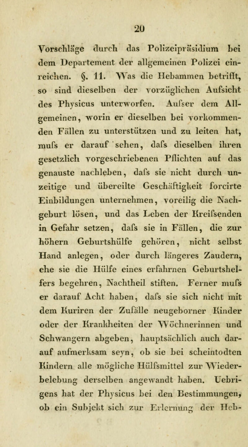 Vorschlage durch das Polizeipräsidium hei dem Departement der allgemeinen Polizei ein- reichen. §. 11. Was die Hebammen betrifft, so sind dieselben der vorzüglichen Aufsicht des Physicus unterworfen. Aufs er dem All- gemeinen, -worin er dieselben bei vorkommen- den Fällen zu unterstützen und zu leiten hat, mufs er darauf sehen, dafs dieselben ihren gesetzlich vorgeschriebenen Pflichten auf das genauste nachleben, dafs sie nicht durch un- zeitige und übereilte Geschäftigheit forcirte Einbildungen unternehmen, voreilig die Nach- geburt lösen, und das Leben der Kreifsenden in Gefahr setzen, dafs sie in Fällen, die zur höhern Geburtshülfe gehören, nicht selbst Hand anlegen, oder durch längeres Zaudern, ehe sie die Hülfe eines erfahrnen Geburtshel- fers begehren, Nachtheil stiften. Ferner mufs er darauf Acht haben, dafs sie sich nicht mit dem Kuriren der Zufälle neugeborner Kinder oder der Krankheiten der Wöchnerinnen und Schwangern abgeben, hauptsächlich auch dar- auf aufmerksam seyn, ob sie bei scheintodten Kindern alle mögliche Hülfsmittel zur Wieder- belebung derselben angewandt haben, üebri- gens hat der Physicus bei den Bestimmungen, ob ein Subjekt sich zur Erlernung der Heb-