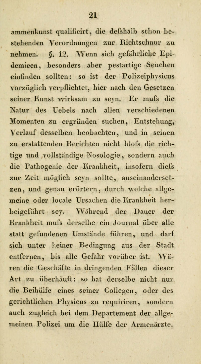 ammenkunst qualificirt, die defshalb schon be- stehenden Verordnungen zur Richtschnur zu nehmen. §. 12. Wenn sich gefahrliche Epi- demieen, besonders aber pestartige Seuchen einfinden sollten: so ist der Polizeiphysicus vorzüglich verpflichtet, hier nach den Gesetzen seiner Kunst wirksam zu seyn. Er mufs die Natur des Uebels nach allen verschiedenen Momenten zu ergründen suchen, Entstehung, Verlauf desselben beobachten, und in seinen zu erstattenden Berichten nicht blofs die rich- tige und vollständige Nosologie, sondern auch die Pathogenie der Krankheit, insofern diefs zur Zeit möglich seyn sollte, auseinanderset- zen, und genau erörtern, durch -sv eiche allge- meine oder locale Ursachen die Krankheit her- beigeführt sey. Während der Dauer der Krankheit mufs derselbe ein Journal über alle statt gefundenen Umstände führen, und darf sich unter keiner Bedingung aus der Stadt entfernen, bis alle Gefahr vorüber ist. Wa- ren die Geschalte in dringenden Fallen dieser Art zu überhäuft: so hat derselbe nicht nur die Beihülfe eines seiner Collegen, oder des gerichtlichen Physicus zu recpiiriren, sondern auch zugleich bei dem Departement der allge- meinen Polizei um die Hülfe der Armenärzte,