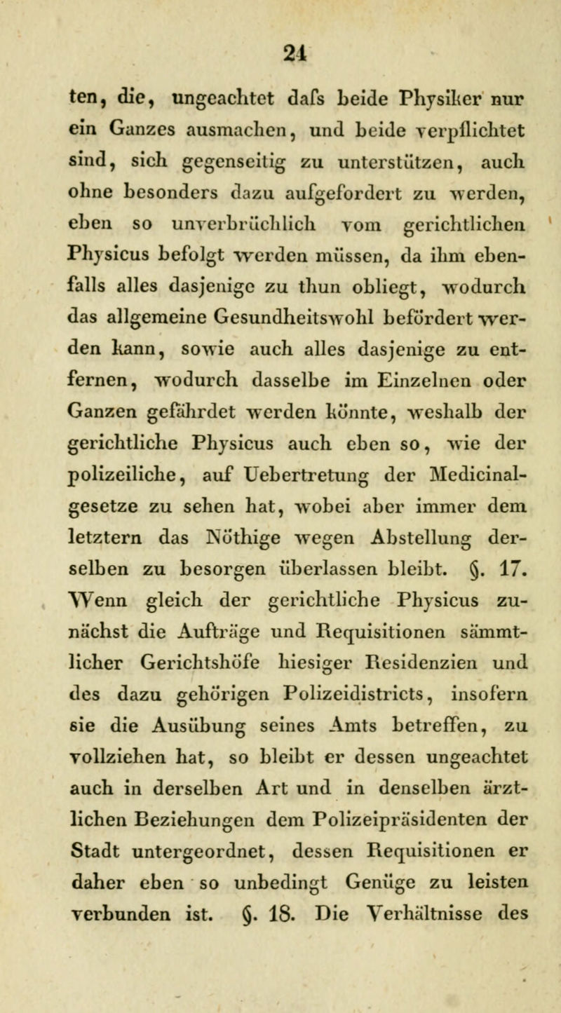 21 ten, die, ungeachtet dafs beide Physiker nur ein Ganzes ausmachen, und beide verpflichtet sind, sich gegenseitig zu unterstützen, auch ohne besonders dazu aufgefordert zu werde*, eben so unverbrüchlich vom gerichtlichen Physicus befolgt werden müssen, da ihm eben- falls alles dasjenige zu thun obliegt, wodurch das allgemeine Gesundheitswohl befördert wer- den kann, sowie auch alles dasjenige zu ent- fernen, wodurch dasselbe im Einzelnen oder Ganzen gefährdet werden könnte, weshalb der gerichtliche Physicus auch eben so, wie der polizeiliche, auf Uebertretung der Medicinal- gesetze zu sehen hat, wobei aber immer dem letztern das Nöthige wegen Abstellung der- selben zu besorgen überlassen bleibt. §. 17. Wenn gleich der gerichtliche Physicus zu- nächst die Aufträge und Requisitionen sämmt- licher Gerichtshöfe hiesiger Residenzien und des dazu gehörigen Polizeidistricts, insofern sie die Ausübung seines Amts betreffen, zu vollziehen hat, so bleibt er dessen ungeachtet auch in derselben Art und in denselben ärzt- lichen Reziehungen dem Polizeipräsidenten der Stadt untergeordnet, dessen Requisitionen er daher eben so unbedingt Genüge zu leisten verbunden ist. §. 18. Die Verhältnisse des