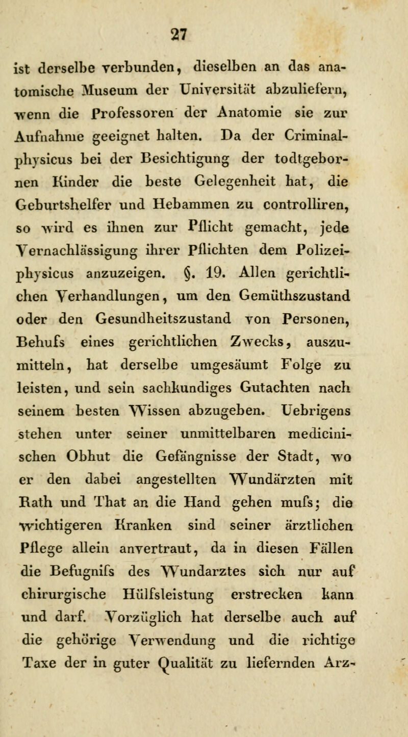 ist derselbe verbunden, dieselben an das ana- tomische Museum der Universität abzuliefern, ■wenn die Professoren der Anatomie sie zur Aufnahme geeignet halten. Da der Criminal- physicus bei der Besichtigung der todtgebor- nen Kinder die beste Gelegenheit hat, die Geburtshelfer und Hebammen zu controlliren, so wird es ihnen zur Pflicht gemacht, jede Vernachlässigung ihrer Pflichten dem Polizei- pliysicus anzuzeigen. §. 19. Allen gerichtli- chen Verhandlungen, um den Gemüthszustand oder den Gesundheitszustand von Personen, Behufs eines gerichtlichen Zwecks, auszu- mitteln, hat derselbe umgesäumt Folge zu leisten, und sein sachkundiges Gutachten nach seinem besten Wissen abzugeben. Uebrigens stehen unter seiner unmittelbaren medicini- schen Obhut die Gefängnisse der Stadt, wo er den dabei angestellten Wundärzten mit Rath und That an die Hand gehen mufs; die •wichtigeren Kranken sind seiner ärztlichen Pflege allein anvertraut, da in diesen Fällen die Befugnifs des Wundarztes sich nur auf chirurgische Hilfsleistung erstrecken kann und darf. Vorzüglich hat derselbe auch auf die gehörige Verwendung und die richtige Taxe der in guter Qualität zu liefernden Arz-