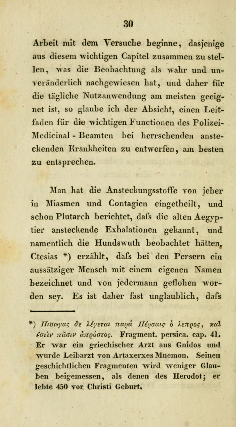 Arbeit mit dem Versuche beginne, dasjenige aus diesem wichtigen Capitel zusammen zu stel- len, was die Beobachtung als wahr und un- veränderlich nachgewiesen hat, und daher für die tägliche Nutzanwendung am meisten geeig- net ist, so glaube ich der Absicht, einen Leit- faden für die wichtigen Functionen des Polizei- Medicinal - Beamten bei herrschenden anste- chenden Krankheiten zu entwerfen, am besten zu entsprechen. Man hat die AnsteckungsstofFe von jeher in Miasmen und Contagien eingetheilt, und schon Plutarch berichtet, dafs die alten Aegyp- tier ansteckende Exhalationen gekannt, und namentlich die Hundswuth beobachtet hätten. Ctesias *) erzählt, dafs bei den Persern ein aussätziger Mensch mit einem eigenen Namen bezeichnet und von jedermann geflohen wor- den sey. Es ist daher fast unglaublich, dafs *) JTiaoyccg Je liytttU rrtente ITtoöaig 6 lercQogy xril iaxlp TcaöiV itTTQoatog. Fragment, persica. cap. 41. Er war ein griechischer Arzt aus Guidos und •wurde Leiharzt von Artaxerxes Mnemon. Seinen geschichtlichen Fragmenten wird weniger Glau- ben beigemessen, als denen des Herodot; er lebte 450 vor Christi Geburt,