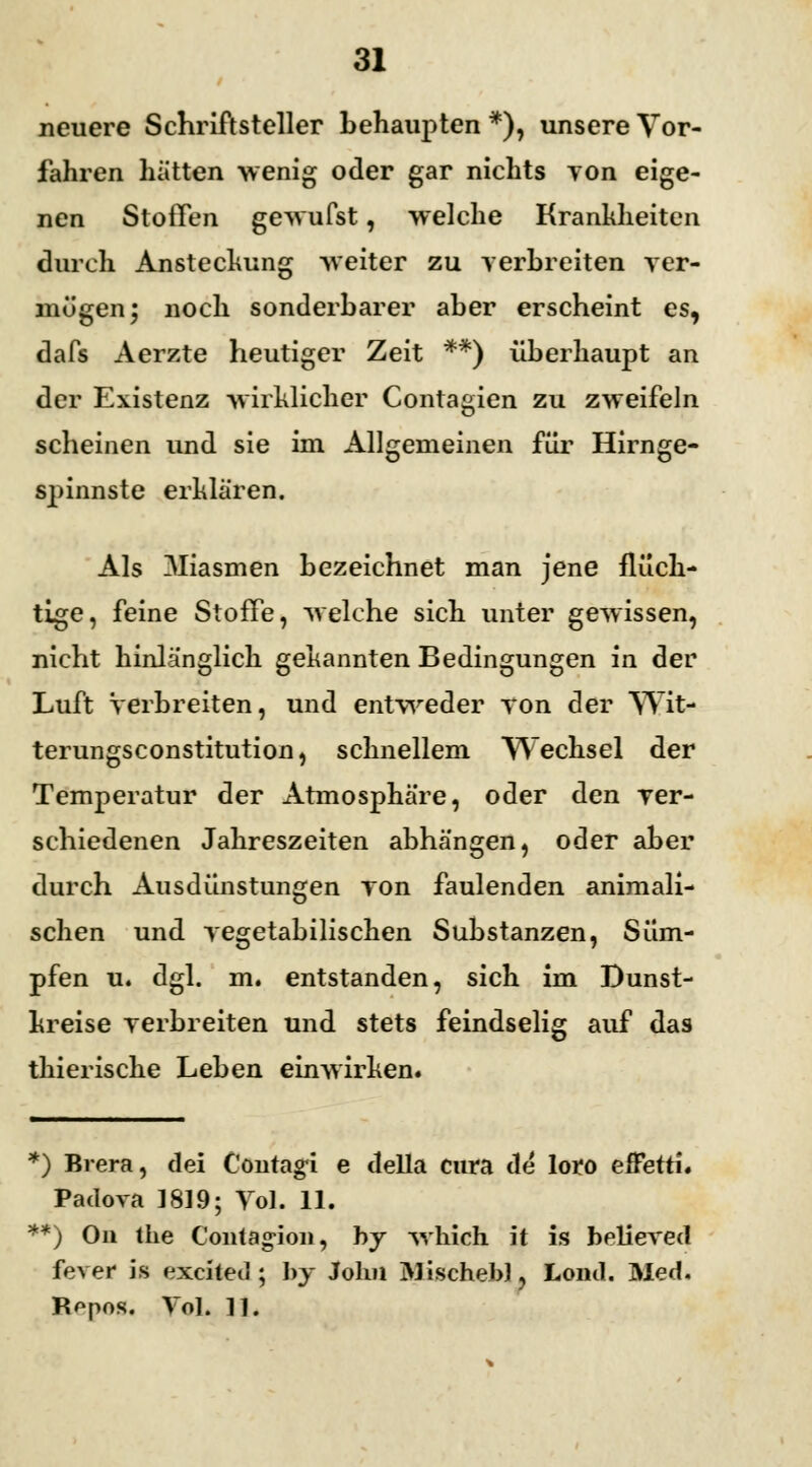 neuere Schriftsteller behaupten *), unsere Vor- fahren hätten wenig oder gar nichts von eige- nen Stoffen gewufst, welche Krankheiten durch Anstechung Aveiter zu verbreiten ver- mögen ; noch sonderbarer aber erscheint es, dafs Aerzte heutiger Zeit **) überhaupt an der Existenz wirklicher Contagien zu zweifeln scheinen und sie im Allgemeinen für Hirnge- spinste erklären. Als 3Iiasmen bezeichnet man jene flüch- tige, feine Stoffe, welche sich unter gewissen, nicht hinlänglich gekannten Bedingungen in der Luft Verbreiten, und entweder von der Wit- terungsconstitution, schnellem Wechsel der Temperatur der Atmosphäre, oder den ver- schiedenen Jahreszeiten abhängen, oder aber durch Ausdünstungen von faulenden animali- schen und vegetabilischen Substanzen, Süm- pfen u. dgl. m. entstanden, sich im Dunst- kreise verbreiten und stets feindselig auf das thierische Leben einwirken. *) Brera, dei Contagi e della cura de loro effetti. Padova 1819; Vol. 11. **) On the Contagion, by which it is believed fever is exciteiJ; by Jolm Mischebl, Lond. Med. Rppos. VoL 11.