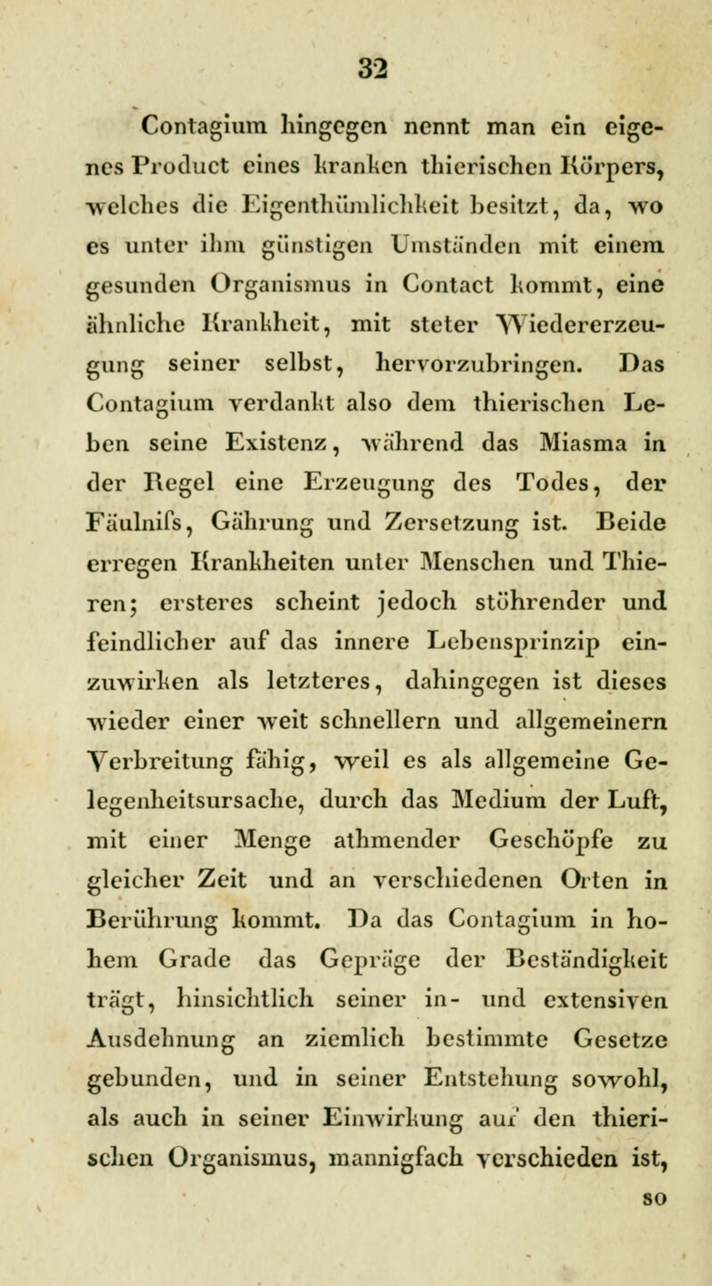 Contagium hingegen nennt man ein eige- nes Product eines kranken thicrischen Körpers, welches die Eigentümlichkeit besitzt, da, wo es unter ihm günstigen Umstanden mit einem gesunden Organismus in Contact kommt, eine ähnliche Krankheit, mit steter Wiedererzeu- gung seiner selbst, hervorzubringen. Das Contagium verdankt also dem thierischen Le- ben seine Existenz, wahrend das Miasma in der Regel eine Erzeugung des Todes, der Fäulnifs, Gährung und Zersetzung ist. Beide erregen Krankheiten unter Menschen und Thie- ren; ersteres scheint jedoch stührender und feindlicher auf das innere Lebensprinzip ein- zuwirken als letzteres, dahingegen ist dieses wieder einer weit schnellern und allgemeinern Verbreitung fähig, weil es als allgemeine Ge- legenheitsursache, durch das Medium der Luft, mit einer Menge athmender Geschöpfe zu gleicher Zeit und an verschiedenen Orten in Berührung kommt. Da das Contagium in ho- hem Grade das Gepräge der Beständigkeit trägt, hinsichtlich seiner in- und extensiven Ausdehnung an ziemlich bestimmte Gesetze gebunden, und in seiner Entstehung sowohl, als auch in seiner Einwirkung aux den thieri- schen Organismus, mannigfach verschieden ist, so