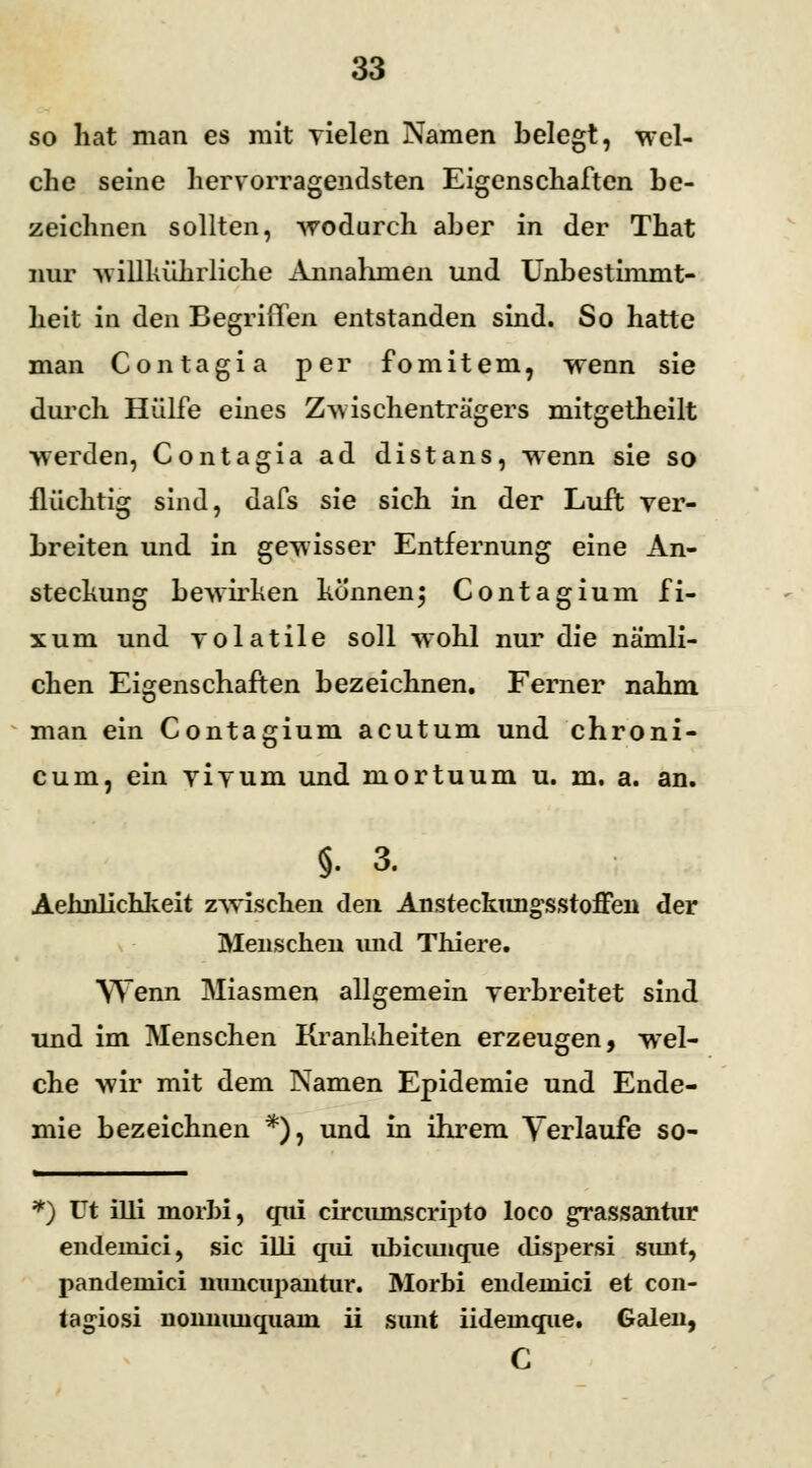 so hat man es mit vielen Namen belegt, wel- che seine hervorragendsten Eigenschaften be- zeichnen sollten, wodurch aber in der That nur willkührliche Annahmen und Unbestimmt- heit in den Begriffen entstanden sind. So hatte man Contagia per fomitem, wenn sie durch Hülfe eines Zwischenträgers mitgetheilt werden, Contagia ad distans, wenn sie so flüchtig sind, dafs sie sich in der Luft ver- breiten und in gewisser Entfernung eine An- stechung bewirken könnenj Contagium fi- xum und volatile soll wohl nur die nämli- chen Eigenschaften bezeichnen. Ferner nahm man ein Contagium acutum und chroni- cum, ein vivum und mortuum u. m. a. an. §. 3. Aehnlichkeit zwischen den Ansteckungsstoffen der Menschen xmd Thiere. Wenn Miasmen allgemein verbreitet sind und im Menschen Krankheiten erzeugen, wel- che wir mit dem Namen Epidemie und Ende- mie bezeichnen *), und in ihrem Verlaufe so- *) üt illi niorhi, qui circiunscripto loco grassantur endernici, sie illi qui ubicimque dispersi sunt, pandemici mmeupantur. Morbi endeinici et con- tagiosi nonnunquain ii sunt iideinque. Galen, C