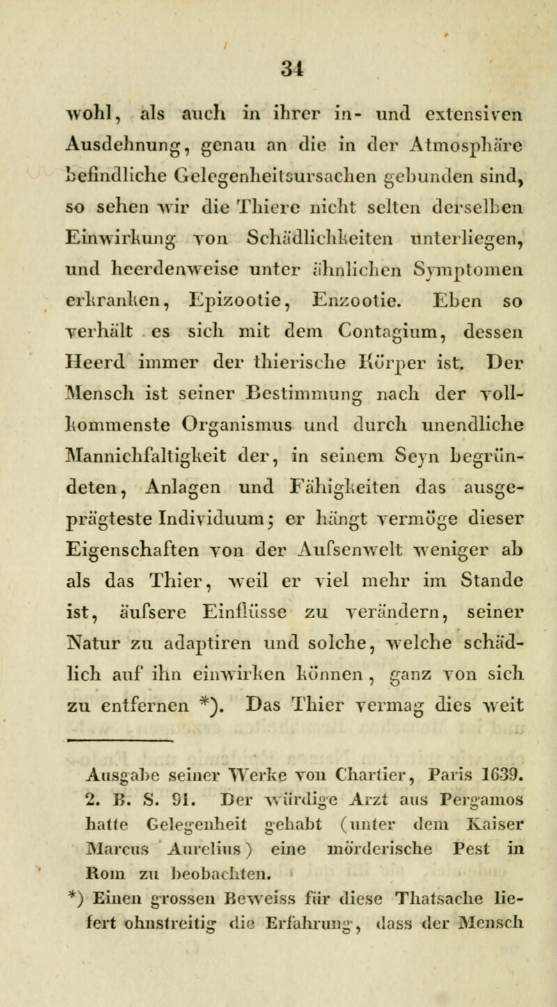 wohl, als auch in ihrer iri- und extensiven Ausdehnung, genau an die in der Atmosphäre befindliche Gelegenheitüursachen gebunden sind, so sehen ^u ir die Tliiere nicht selten derselben Einwirkung von Schädlichheiten unterliegen, und heerdenweise unter ähnlichen Symptomen erkranken, Epizootie, Enzootie. Eben so verhält es sich mit dem Contagium, dessen Heerd immer der thierische Körper ist. Der Mensch ist seiner Bestimmung nach der voll- kommenste Organismus und durch unendliche Mannichfaltigkeit der, in seinem Seyn begrün- deten, Anlagen und Fähigkeiten das ausge- prägteste Individuum; er bangt vermöge dieser Eigenschaften von der Aufsenwelt weniger ab als das Thier, weil er viel mehr im Stande ist, äufsere Einilüsse zu verändern, seiner Natur zu adaptiren und solche, welche schäd- lich auf ihn einwirken können , ganz von sich zu entfernen *). Das Thier vermag dies weit Ausgabe seiner Werke von Chartier, Paris 1639. 2. B. S. 91. Der würdige Arzt aus Pergamos hatte Gelegenheit gehabt (unter dem Kaiser Marcus Aurclius) eine mörderische Pest in Rom zu beobachten. *) Einen grossen Beweiss für diese Thatsache lie- fert ohnstreitig die Erfahrung, dass der Mensch