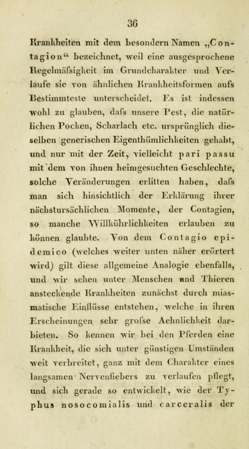 Krankheiten mit dem besondern Namen „Con- tagionu bezeichnet) weil eine ausgesprochene Regelmäfsighcit im Grundcharakter und > er- laufe sie von ähnlichen Krankheitsformen aufs Bestimmteste unterscheidet. Es ist indessen wohl zu glauben, dafs unsere Pest, die natür- lichen Pochen, Scharlach etc. ursprünglich die- selben generischen Eigenthümlichkeiten gehabt, und nur mit der Zeit, vielleicht pari passu mit dem von ihnen heimgesuchten Geschlechte, solche Veränderungen erlitten haben, dafs man sich hinsichtlich der Erklärung ihrer nächstursächlichcn Momente, der Contagien, so manche YVillluihrlichheiten erlauben zu können glaubte. Yon dem Contagio epi- demico (-welches weiter unten näher erörtert wirdj gilt diese allgemeine Analogie ebenfalls, und wir sehen unter Menschen und Thieren anstechende Krankheiten zunächst durch mias- matische Einllüsse entstehen, welche in ihren Erscheinungen sehr grofse Achnlichkeit dar- bieten. So kennen wir bei den Pferden eine Krankheit, die sich unter günstigen Umständen weit verbreitet, ganz, mit dem Charakter eines langsamen Nervenfiebers zu verlaufen pflegt, und sich gerade so entwickelt, wie der Ty- phus noso comialis und carceralis der