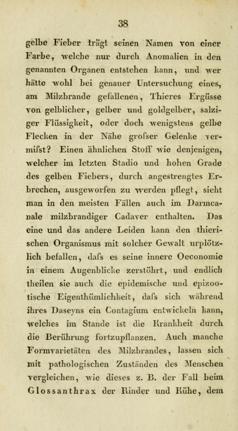 gelbe Fieber tragt seinen Namen von einer Farbe, welche nur durch Anomalien in den genannten Organen entstehen kann, und -wer hätte wohl bei genauer Untersuchung eines, am Milzbrande gefallenen, Thieres Ergüsse von gelblicher, gelber und goldgelber, salzi- ger Flüssigheit, oder doch -wenigstens gelbe Flecken in der Nähe grofser Gelenke ver- mifst? Einen ähnlichen Stoff -wie denjenigen, welche* im letzten Stadio und hohen Grade des gelben Fiebers, durch angestrengtes Er- brechen, ausgeworfen zu werden pflegt, sieht man in den meisten Fällen auch im Darmca- nale milzbrandiger Cadaver enthalten. Das eine und das andere Leiden kann den thieri- schen Organismus mit solcher Gewalt urplötz- lich befallen, dafs es seine innere Oeconomie in einem Augenblicke zerstührt, und endlich theilen sie auch die epidemische und epizoo- tische Eigenthümlichkeit, dafs sich während ihres Daseyns ein Contagium entwickeln kann, welches im Stande ist die Krankheit durch die Berührung fortzupflanzen. Auch manche Formvarietäten des Milzbrandes, lassen sich mit pathologischen Zuständen des Menschen vergleichen, wie dieses z. B. der Fall beim Glossanthrax der Rinder und Kühe, dem