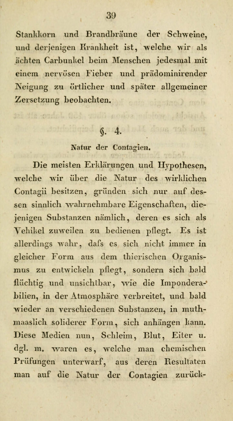 Stankkorn und Brandbräune der Schweine, und derjenigen Krankheit ist, welche wir als ächten Carbunkel beim Menschen jedesmal mit einem nervösen Fieber und prädominirender Neigung zu örtlicher und später allgemeiner Zersetzung beobachten. §. 4. Natur der Contagien. Die meisten Erklärungen und Hypothesen, welche wir über die Natur des wirklichen Contagii besitzen, gründen sich nur auf des- sen sinnlich wahrnehmbare Eigenschaften, die- jenigen Substanzen nämlich, deren es sich als Vehikel zuweilen zu bedienen pflegt. Es ist allerdings wahr, dafs es sich nicht immer in gleicher Form aus dem thierischen Organis- mus zu entwickeln j)flegt, sondern sich bald flüchtig und unsichtbar, wie die Impondera- bilien, in der Atmosphäre verbreitet, und bald wieder an verschiedenen Substanzen, in muth- maaslich soliderer Form, sich anhängen kann. Diese Medien nun, Schleim, Blut, Eiter u. dgl. m. waren es, welche man chemischen Prüfungen unterwarf, aus deren Resultaten man auf die Natur der Contagien zurück-