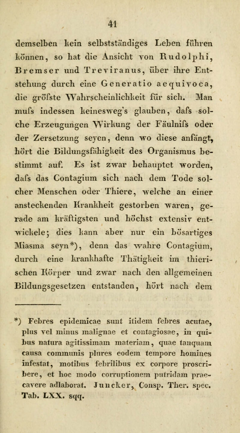 demselben kein selbstständiges Leben führen können, so bat die Ansicht yon Rudolphi, Bremser und Treviranus, über ihre Ent- stehung durch eine Gene ratio aequiyoca, die gröfste Wahrscheinlichkeit für sich. Man mufs indessen keineswegs glauben, dafs sol- che Erzeugungen Wirkung der Fäulnifs oder der Zersetzung seyen, denn wo diese anfängt, hört die Bildungsfähigkeit des Organismus be- stimmt auf. Es ist zwar behauptet worden, dafs das Contaginm sich nach dem Tode sol- cher Menschen oder Thiere, welche an einer ansteckenden Krankheit gestorben waren, ge- rade am kräftigsten und höchst extensiv ent- wickele* dies kann aber nur ein bösartiges Miasma seyn*), denn das wahre Contagium, durch eine krankhafte Thätigkeit im thiein- sehen Körper und zwar nach den allgemeinen Bildungsgesetzen entstanden, hört nach dem k) Febres epidemicae sunt itidem fehres acutae, plus vel minus malig-nae et contagiosae, in qui- bus natura ag-itissünain materiam, quae tanqnam causa communis plures eodem tempore homines infestat, motibus febriliJ)us ex corpore proscri- bere, et hoc modo corruptionem putridam prae- cavere adlaborat. Juncker, Consp. Ther. spec. Tab. LXX. sqq.