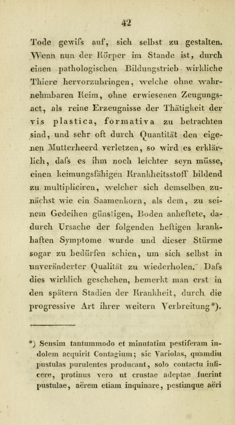 Tode gewifs auf, sich selbst zu gestalten. Wenn nun der Körper im Stande ist, durch einen pathologischen Bildungstrieb wirkliche Thiere hervorzubringen, welche ohne wahr- nehmbaren Keim, ohne erwiesenen Zeugungs- act, als reine Erzeugnisse der Thätigkeit der vis plastica, formativa zu betrachten sind, und sehr oft durch Quantität den eige- nen 3Iutterheerd verletzen, so wird es erklär- lich, dafs es ihm nocli leichter seyn müsse, einen keimungsfähigen KrankheitsstofT bildend zu multipliciren, welcher sich demselben zu- nächst wie ein Saamenkorn, als dem, zu sei- nem Gedeihen günstigen, Boden anheftete, da- durch Ursache der folgenden heftigen krank- haften Symptome wurde und dieser Stürme sogar zu bedürfen schien, um sich selbst in unveränderter Qualität zu wiederholen. Dafs dies wirklich geschehen, bemerkt man erst in den spätem Stadien der Krankheit, durch die progressive Art ihrer weitern Verbreitung*). *) Sensim tantummodo et minutatim pestiferam in- dolem acquirii Contagium; sie Yariolas, quamdia j)iistulas purulentes proclucant, solo contactu infi- cere, protinus vero ut crustae adeptae fuerint Pustulae, aerem etiam inqumare, ])estimque aeri