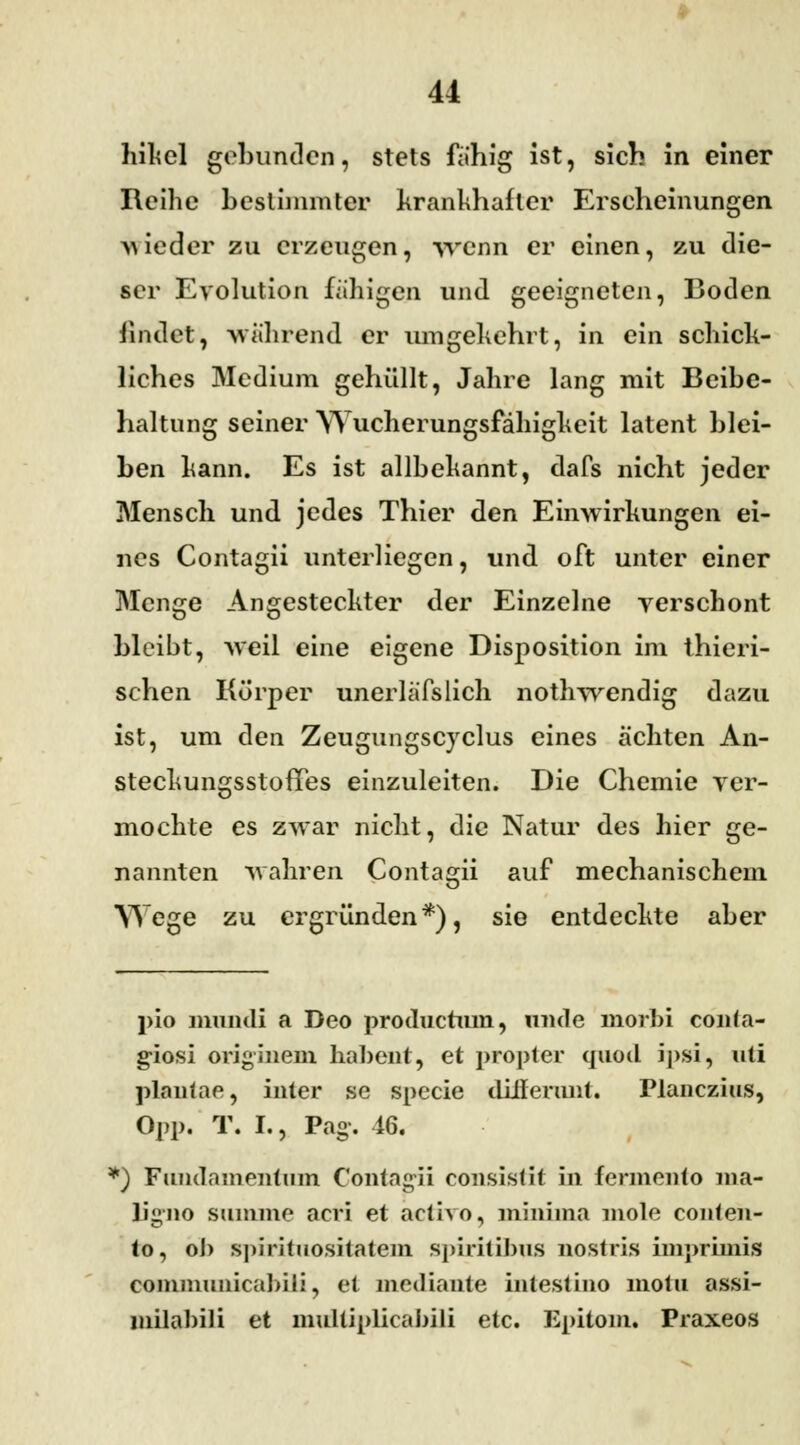 hikel gebunden, stets fähig ist, sich in einer Reihe bestimmter krankhafter Erscheinungen wieder zu erzeugen, wenn er einen, zu die- ser Evolution fähigen und geeigneten, Boden findet, während er umgekehrt, in ein schick- liches Medium gehüllt, Jahre lang mit Beibc- haltnng seiner Wucherungsfähigkeit latent blei- ben kann. Es ist allbekannt, dafs nicht jeder Mensch und jedes Thier den Einwirkungen ei- nes Contagii unterliegen, und oft unter einer Menge Angesteckter der Einzelne yerschont bleibt, weil eine eigene Disposition im thieri- schen Körper unerläfslich nothwendig dazu ist, um den Zeugungscyclus eines ächten An- steckungsstofTes einzuleiten. Die Chemie ver- mochte es zwar nicht, die Natur des hier ge- nannten wahren Contagii auf mechanischem Wege zu ergründen*), sie entdeckte aber pio mundi a Deo produetum, nnde morbi conta- giosi originem habent, et propter quotl ipsi, uti plantar, inter se specie differimt. rtanezius, Opp. T. L, Pag-. 46. *) Fundamentum Contagii consistit in fermento ma- ligiio summe acri et activo, minima mole couten- <o, ob spiritnoshatem spirilibus nostris imprimis coiiiiimiiicabili, et mediaute intestino motu assi- milabili et multiplicaJ>iIi etc. Epitom. Praxeos