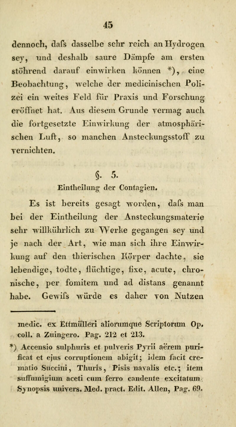 dennoch, tlafs dasselbe sehr reich anllydrogen sey, und deshalb saure Dampfe am ersten stöhrend darauf einwirken können *), eine Beobachtung, welche der medicinischen Poli- zei ein weites Feld für Praxis und Forschung eröffnet hat. Aus diesem Grunde vermag auch die fortgesetzte Einwirkung der atmosphäri- schen Luft, so manchen Ansteckungsstoff zu vernichten. i 5. Eintlieilung' der Contagien* Es ist bereits gesagt worden, dafs man bei der Eintheilung der Ansteckungsmaterie sehr willkührlich zu Werke gegangen sey und je nach der Art, wie man sich ihre Einwir- kung auf den tbieriseken Körper dachte, sie lebendige, todte, ilüchtige, hxe, acute, chro- nische, per fomitem und ad distans genannt habe. Gewifs würde es daher von Nutzen meclic. ex Ettmiilleri aliorumcme Scriptorum Op. coli, a Zuingero. Pag-. 212 et 213. *) Accensio sulphuris et pulveris Pyrii aerem puri- ficat et ejus corraptionem abigit; idem facit cre- Pisis navalis etc.; item sufftunigium aceti cum ferro candente excitatum »Synopsis miivers. Med. pract, Edit. Allen, Pag*. 69.