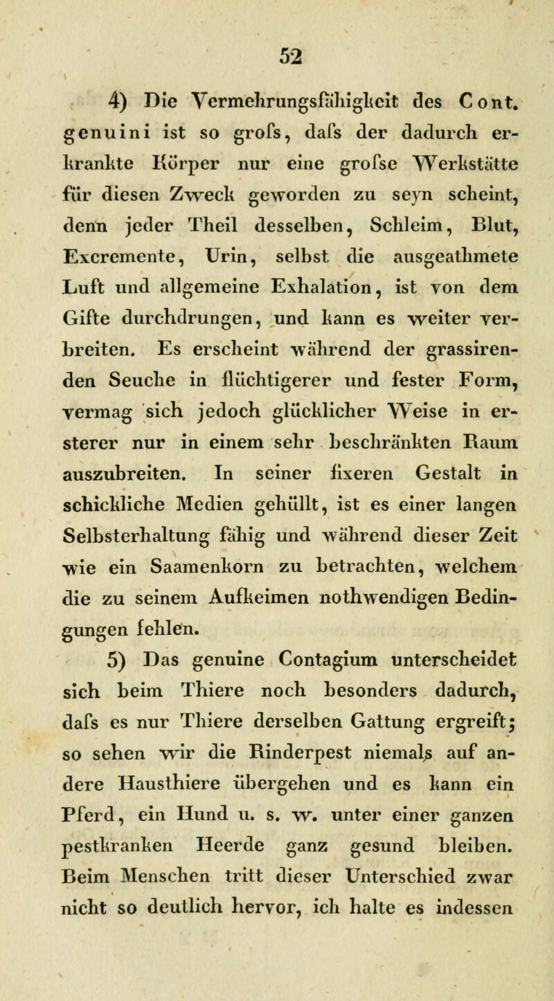 4) Die Vermehrungsfähigheit des Cont. genuini ist so grofs, dafs der dadurch er- krankte Körper nur eine grofse Werkstatte für diesen Zweck geworden zu seyn scheint, denn jeder Theil desselben, Schleim, Blut, Excremente, Urin, selbst die ausgeathmete Luft und allgemeine Exhalation, ist von dem Gifte durchdrungen, und kann es weiter ver- breiten. Es erscheint wahrend der grassiren- den Seuche in flüchtigerer und fester Form, vermag sich jedoch glücklicher Weise in er- sterer nur in einem sehr beschränkten Raum auszubreiten. In seiner fixeren Gestalt in schickliche Medien gehüllt, ist es einer langen Selbsterhaltung fähig und während dieser Zeit wie ein Saamenkorn zu betrachten, welchem die zu seinem Aufkeimen nothwendigen Bedin- gungen fehlen. 5) Das genuine Contagium unterscheidet sich beim Thiere noch besonders dadurch, dafs es nur Thiere derselben Gattung ergreift; so sehen wir die Rinderpest niemals auf an- dere Hausthiere übergehen und es kann ein Pferd, ein Hund u. s. w. unter einer ganzen pestkranken Heerde ganz gesund bleiben. Beim Menschen tritt dieser Unterschied zwar nicht so deutlich hervor, ich halte es indessen