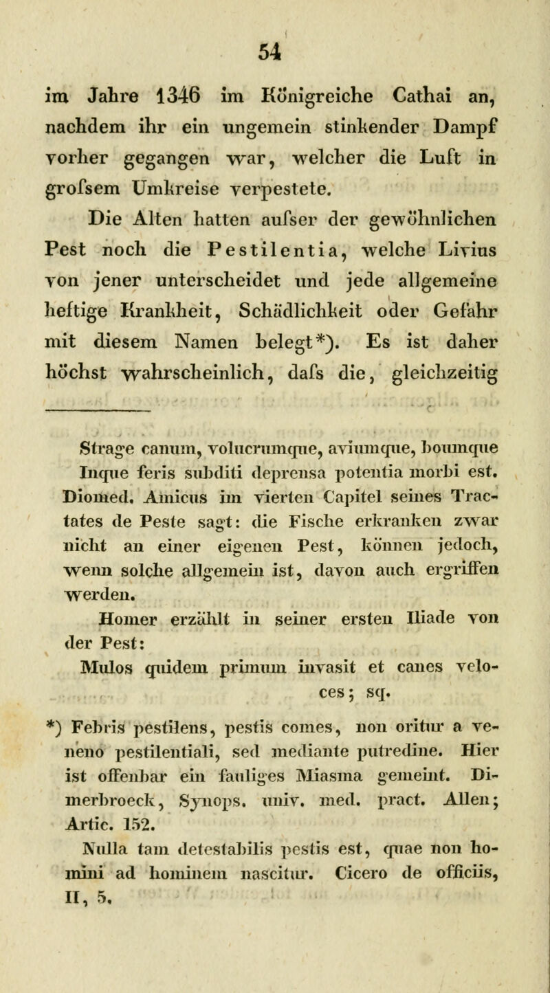 im Jahre 1346 im Königreiche Cathai an, nachdem ihr ein ungemein stinkender Dampf vorher gegangen war, welcher die Luft in grofsem Umkreise verpestete. Die Alten hatten aufser der gewöhnlichen Pest noch die Pestilentia, welche Livius von jener unterscheidet und jede allgemeine heftige Krankheit, Schädlichkeit oder Gefahr mit diesem Namen helegt*). Es ist daher höchst wahrscheinlich, dafs die, gleichzeitig Strafe canum, volucruinqne, aviumque, »oumque Incpie feris sid)diti deprensa potentia inorbi est. Dionied. Amicus im vierten Capitel seines Trac- tates de Peste sagt: die Fische erkranken zwar nicht an einer eigenen Pest, können jedoch, wenn solche allgemein ist, davon auch ergriffen werden. Homer erzahlt in seiner ersten Iliade von der Pest: Mulos miidein priimun invasit et canes velo- ces; sq. *) Febris pestilens, pestis comes, non oritm* a ve- neno pestilentiali, sed mediante putredine. Hier ist offenbar ein fauliges Miasma gemeint. Di- merbroeck, Synops. univ. med. pract. Allen; Artic. 152. Nulla tarn delostabilis pesüs est, cpiae non ho- mini ad hominem nasch ur. Cicero de officiis, II, 5.