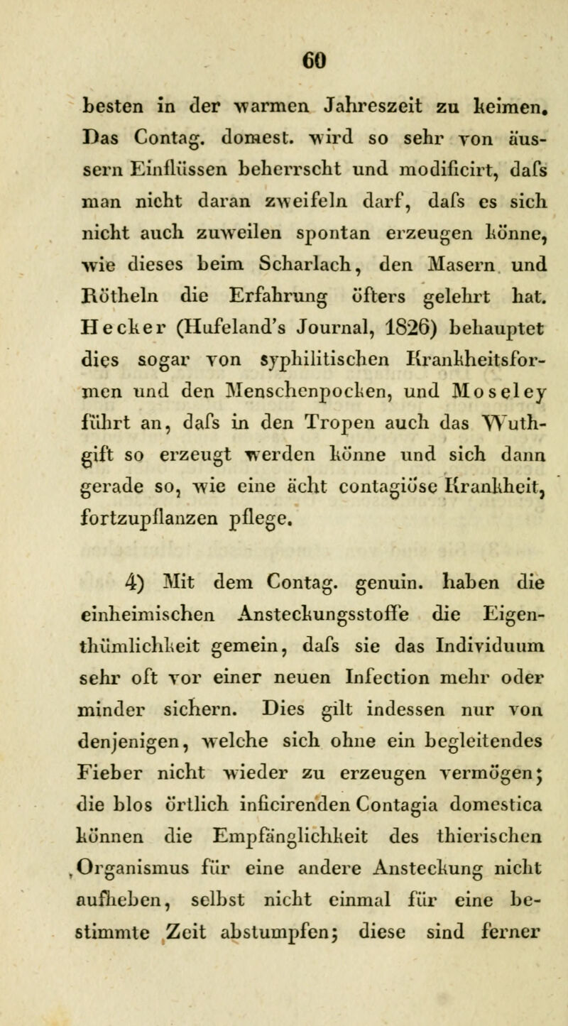 besten in der warmen Jahreszeit zu keimen. Das Contag. dornest, wird so sehr von äus- sern Einflüssen beherrscht und modificirt, dafs man nicht daran zweifeln darf, dafs es sich nicht auch zuweilen spontan erzeugen könne, wie dieses beim Scharlach, den Masern und Böthein die Erfahrung öfters gelehrt hat. He eher (Hufeland's Journal, 1826) behauptet dies sogar von syphilitischen Krankheitsfor- men und den Menschenpocken, und Moseley fuhrt an, dafs in den Tropen auch das Wuth- gift so erzeugt werden könne und sich dann gerade so, wie eine acht contagiöse Krankheit, fortzupflanzen pflege. 4) Mit dem Contag. genuin, haben die einheimischen Ansteckungsstoffe die Eigen- thümlichkeit gemein, dafs sie das Individuum sehr oft vor einer neuen Infection mehr oder minder sichern. Dies gilt indessen nur von denjenigen, welche sich ohne ein begleitendes Fieber nicht wieder zu erzeugen vermögen; die blos örtlich inficirenden Contagia domestica können die Empfänglichkeit des thierischen , Organismus für eine andere Ansteckung nicht aufheben, selbst nicht einmal für eine be- stimmte Zeit abstumpfen; diese sind ferner