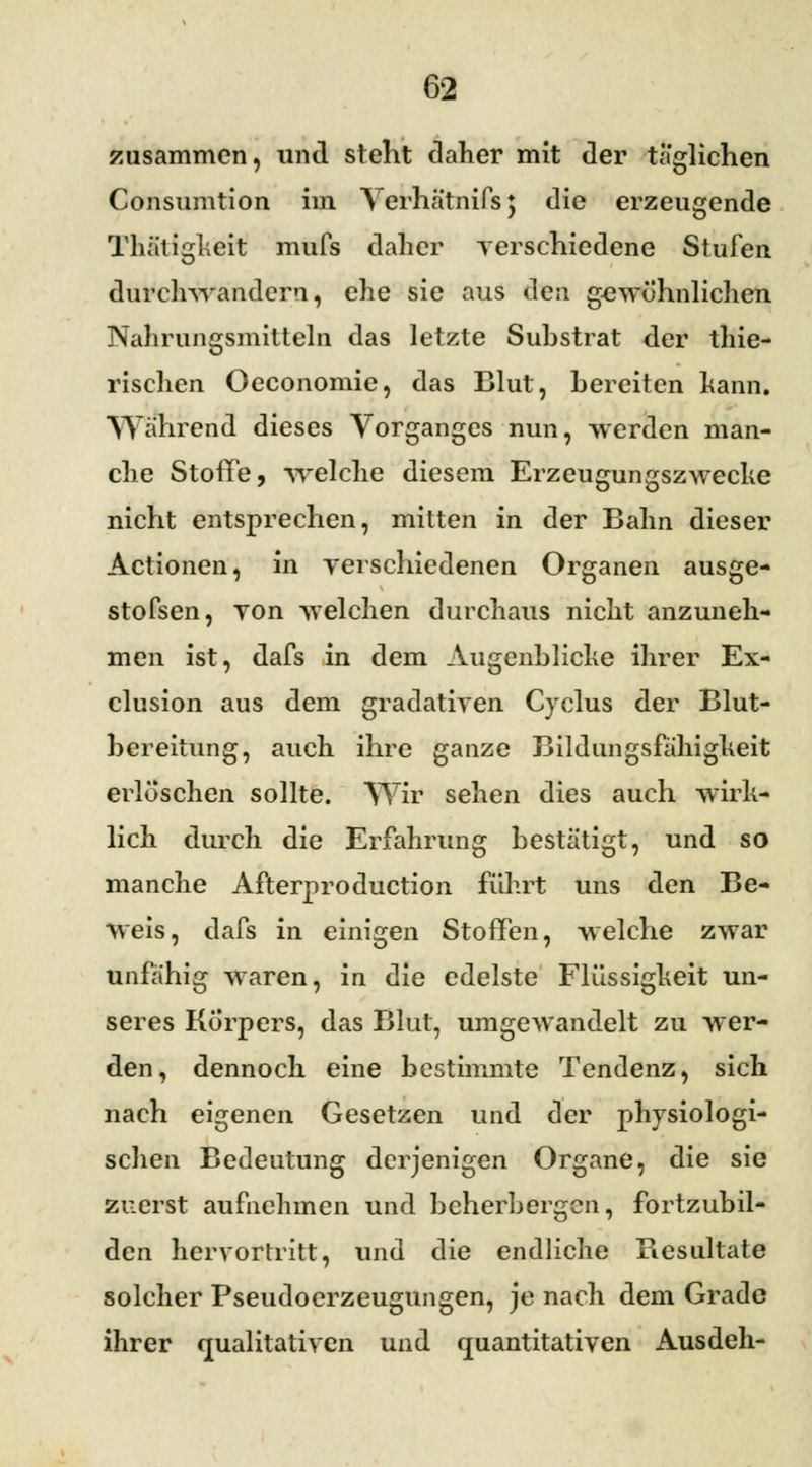 zusammen, und stellt daher mit der täglichen Consumtion im Verhätnifs; die erzeugende Thätigkeit mufs daher verschiedene Stufen durchwandern, che sie aus den gewöhnlichen Nahrungsmitteln das letzte Substrat der thie- rischen Oeconomie, das Blut, bereiten kann. Wahrend dieses Vorganges nun, werden man- che Stoffe, welche diesem Erzeugungszwecke nicht entsprechen, mitten in der Bahn dieser Actionen, in verschiedenen Organen ausge- stofsen, von welchen durchaus nicht anzuneh- men ist, dafs in dem Augenblicke ihrer Ex- clusion aus dem gradativen Cyclus der Blut- bereitung, auch ihre ganze Bildungsfähigheit erlöschen sollte. Wir sehen dies auch wirk- lich durch die Erfahrung bestätigt, und so manche Afterproduction fuhrt uns den Be- weis, dafs in einigen Stoffen, welche zwar unfähig waren, in die edelste Flüssigkeit un- seres Körpers, das Blut, umgewandelt zu wer- den, dennoch eine bestimmte Tendenz, sich nach eigenen Gesetzen und der physiologi- schen Bedeutung derjenigen Organe, die sie zuerst aufnehmen und beherbergen, fortzubil- den hervortritt, und die endliche Resultate solcher Pseudoerzeugungen, je nach dem Grade ihrer qualitativen und quantitativen Ausdeh-