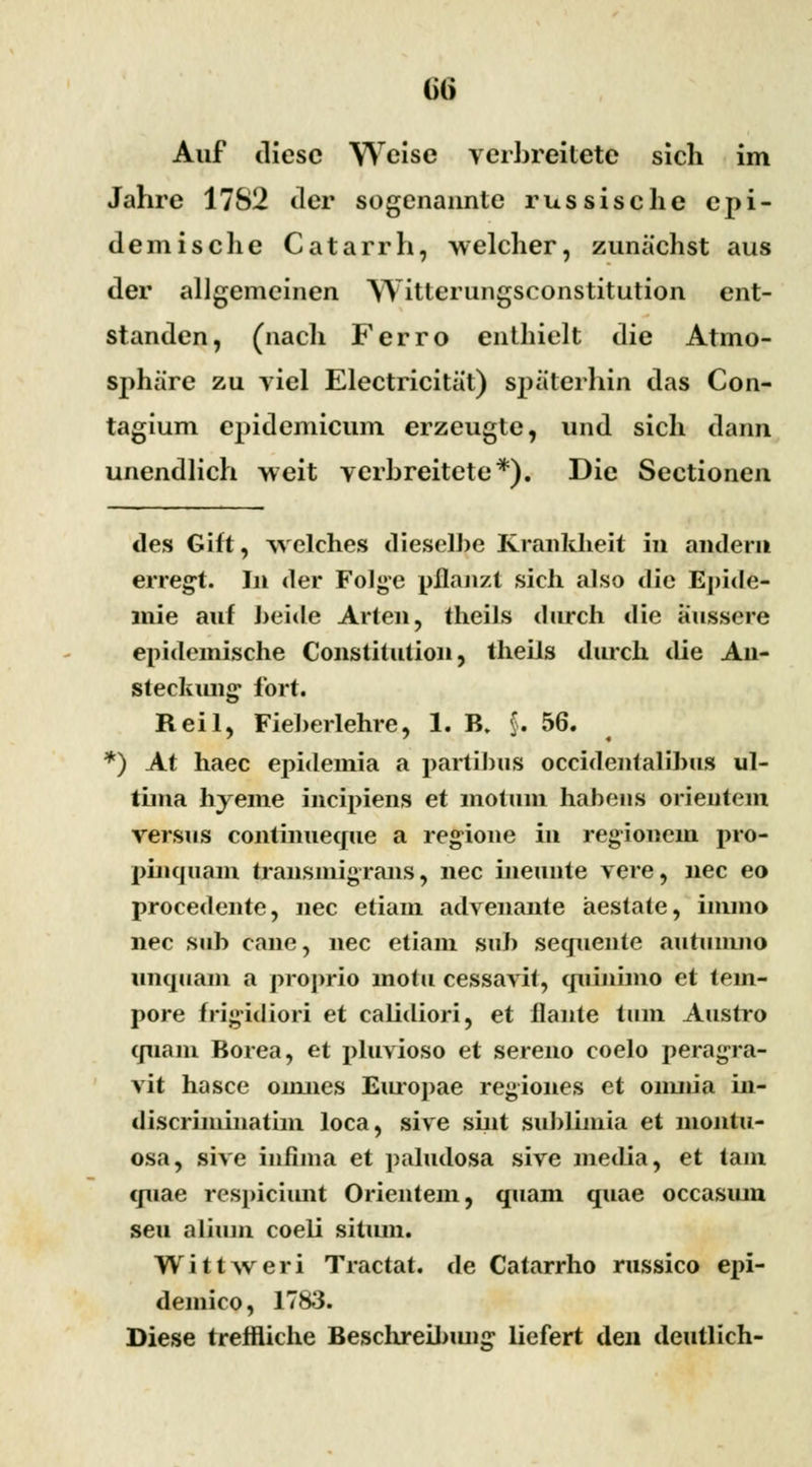 ()() Auf diese Welse verbreitete sich im Jahre 17S2 der sogenannte russische epi- demische Catarrh, welcher, zunächst aus der allgemeinen Witterungsconstitution ent- standen, (nach Ferro enthielt die Atmo- sphäre zu viel Electricität) späterhin das Con- tagium epidemicum erzeugte, und sich dann unendlich weit verbreitete*). Die Sectionen des Gift, welches dieselbe Krankheit in andern erregt. In der Folge pflanzt sich also die Epide- mie auf beide Arten, theils durch die äussere epidemische Constitution, theils durch die An- steckung fort. Reil, Fieberlehre, 1. B. §. 56. *) At haec epideinia a partibus oeeidentalibus ul- tima hyeme ineipiens et motum habens orientem versus continueque a regione in regionem pro- pinquam transmigrans, nee ineunte vere, nee eo procedente, nee etiam advenante aestate, inuno nee sub cane, nee etiam sub sequente aiitumno unquain a proprio motu cessavit, quinimo et tem- pore frigidiori et calidiori, et flaute tum Austro quam Borea, et pluvioso et sereno coelo peragra- vit hasce onuies Eiuopae regiones et omiüa in- discriininatim loca, sive sint sublimia et montu- osa, sive in&na et paludosa sive media, et tarn epiae respiciunt Orientem, quam quae occasiun seu alium coeli sitiun. Wittweri Tractat. de Catarrho russico epi- demico, 1783. Diese treffliche Beschreibmig- liefert den deutlich-