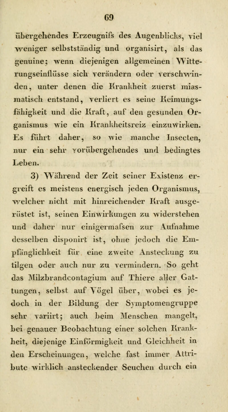 übergehendes Erzetignifs des Augenblicks, Viel weniger selbstständig und organisirt, als das genuine; wenn diejenigen allgemeinen Witte- rungseinflüsse sich verändern oder verschwin- den, unter denen die Krankheit zuerst mias- matisch entstand, verliert es seine Keimungs- fähigkeit und die Kraft, auf den gesunden Or- ganismus wie ein Krankheitsreiz einzuwirken. Es führt daher, so wie manche Insecten, nur ein sehr vorübergehendes und bedingtes Leben. 3) Während der Zeit seiner Existenz er- greift es meistens energisch jeden Organismus, Welcher nicht mit hinreichender Kraft ausge- rüstet ist, seinen Einwirkungen zu widerstehen und daher nur einigermafsen zur Aufnahme desselben disponirt ist, ohne jedoch die Em- pfänglichkeit für eine zweite Ansteckung zu tilgen oder auch nur zu vermindern. So geht das Milzbrandcontagium auf Thiere aller Gat- tungen, selbst auf Yögel über, wobei es je- doch in der Bildung der Symptomengruppe sehr variirt; auch beim Menschen mangelt, bei genauer Beobachtung einer solchen Krank- heit, diejenige Einförmigkeit und Gleichheit in den Erscheinungen, welche fast immer Attri- bute wirklich ansteckender Seuchen durch ein