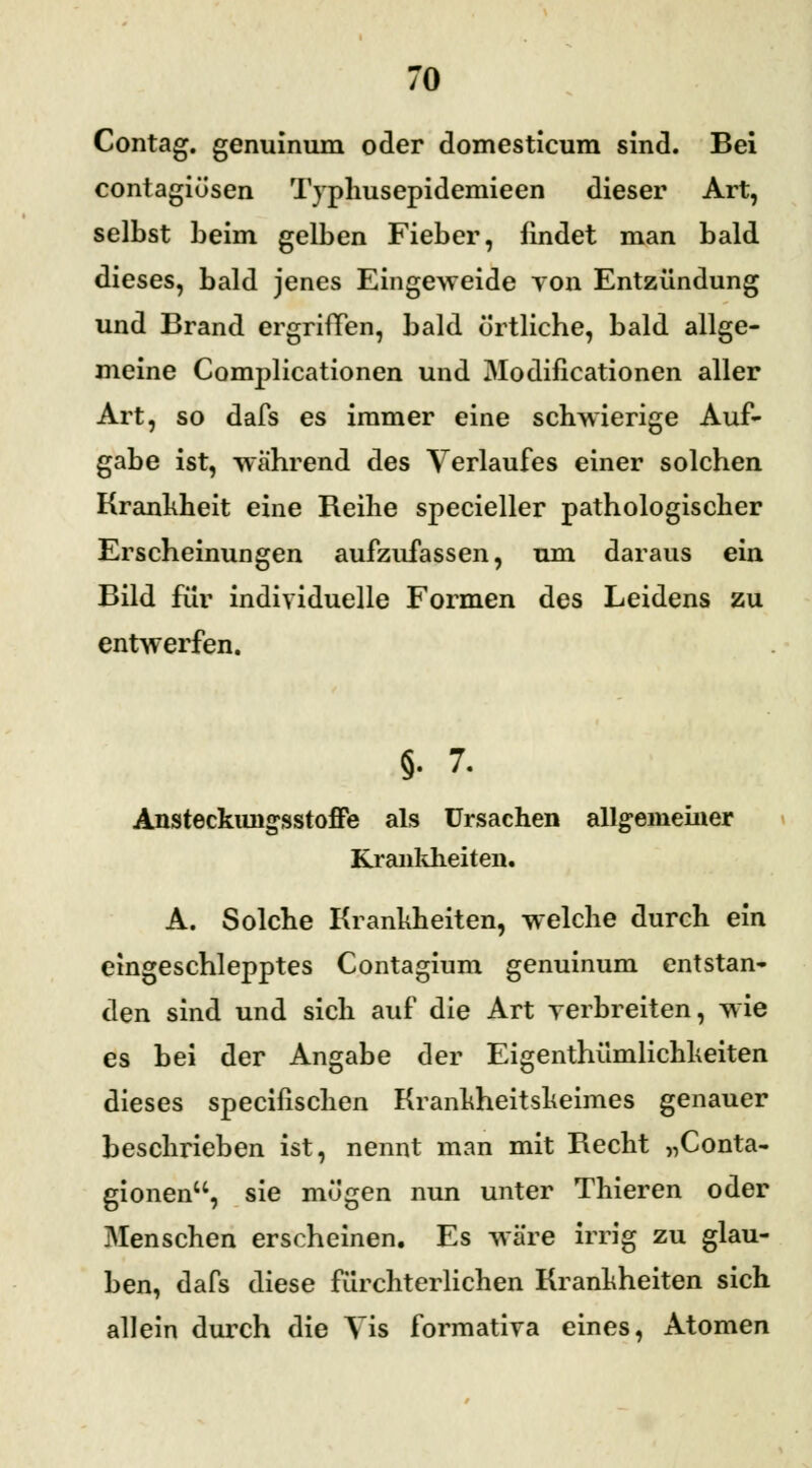 Contag. genuinum oder domesticum sind. Bei contagiösen Typhusepidemieen dieser Art, selbst beim gelben Fieber, findet man bald dieses, bald jenes Eingeweide von Entzündung und Brand ergriffen, bald örtliche, bald allge- meine Complicationen und Modifikationen aller Art, so dafs es immer eine schwierige Auf- gabe ist, während des Verlaufes einer solchen Krankheit eine Reihe specieller pathologischer Erscheinungen aufzufassen, um daraus ein Bild für individuelle Formen des Leidens zu entwerfen. §. 7. Ansteckungsstoffe als Ursachen allgemeiner Krankheiten. A. Solche Krankheiten, welche durch ein eingeschlepptes Contagium genuinum entstan- den sind und sich auf die Art verbreiten, wie es bei der Angabe der Eigentümlichkeiten dieses specifischen Krankheitskeimes genauer beschrieben ist, nennt man mit Becht „Conta- gionen, sie mögen nun unter Thieren oder Menschen erscheinen. Es wäre irrig zu glau- ben, dafs diese fürchterlichen Krankheiten sich allein durch die Vis formativa eines, Atomen