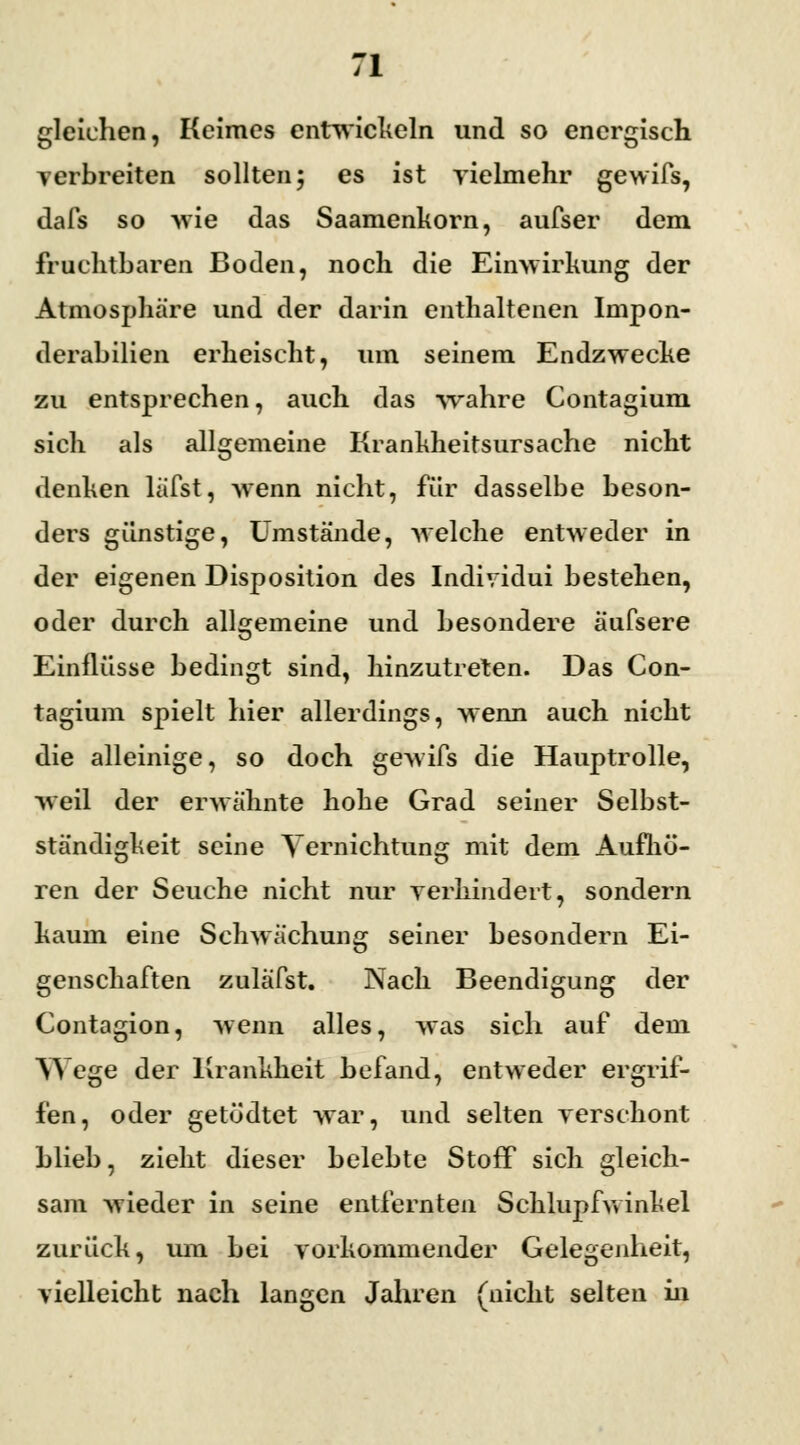 gleichen, Keimes entwickeln und so energisch verbreiten sollten; es ist vielmehr gewifs, dafs so wie das Saamenkorn, aufser dem fruchtbaren Boden, noch die Einwirkung der Atmosphäre und der darin enthaltenen Impon- derabilien erheischt, um seinem Endzwecke zu entsprechen, auch das wahre Contagium sich als allgemeine Krankheitsursache nicht denken läfst, wenn nicht, für dasselbe beson- ders günstige, Umstände, welche entweder in der eigenen Disposition des Individui bestehen, oder durch allgemeine und besondere äufsere Einflüsse bedingt sind, hinzutreten. Das Con- tagium spielt hier allerdings, wenn auch nicht die alleinige, so doch gewifs die Hauptrolle, weil der erwähnte hohe Grad seiner Selbst- ständigkeit seine Vernichtung mit dem Aufhö- ren der Seuche nicht nur verhindert, sondern kaum eine Schwächung seiner besondern Ei- genschaften zuläfst. Nach Beendigung der Contagion, wenn alles, was sich auf dem Wege der Krankheit befand, entweder ergrif- fen, oder getödtet war, und selten verschont blieb, zieht dieser belebte Stoff sich gleich- sam wieder in seine entfernten Schlupfwinkel zurück, um bei vorkommender Gelegenheit, vielleicht nach langen Jahren (nicht selten in