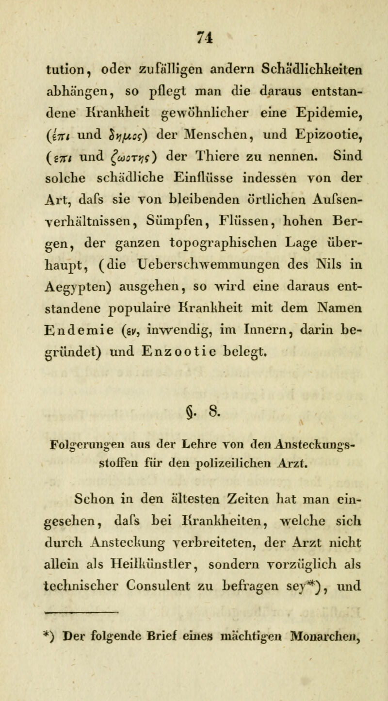 71 tution, oder zufälligen andern Schädlichkeiten abhängen, so pflegt man die daraus entstan- dene Krankheit gewöhnlicher eine Epidemie, (eV/ und Sy/mcs) der Menschen, und Epizootie, (s7i7 und £coQTy;$) der Thiere zu nennen. Sind solche schädliche Einflüsse indessen von der Art, dafs sie von bleibenden örtlichen Aufsen- yerliältnissen, Sümpfen, Flüssen, hohen Ber- gen, der ganzen topographischen Lage über- haupt, (die Ueberschwemmungen des Nils in Aegypten) ausgehen, so wird eine daraus ent- standene populaire Krankheit mit dem Namen Endemie (sv, inwendig, im Innern, darin be- gründet) und Enzootie belegt. §. 8. Folgerungen ans der Lehre von den Anstecknngs- stoiFen für den polizeilichen Arzt. Schon in den ältesten Zeiten hat man ein- gesehen, dafs bei Krankheiten, welche sich durch Ansteckung verbreiteten, der Arzt nicht allein als Heilkünstler, sondern vorzüglich als technischer Consulent zu befragen sey*), und *) Der folgende Brief eines mächtigen Monarchen,