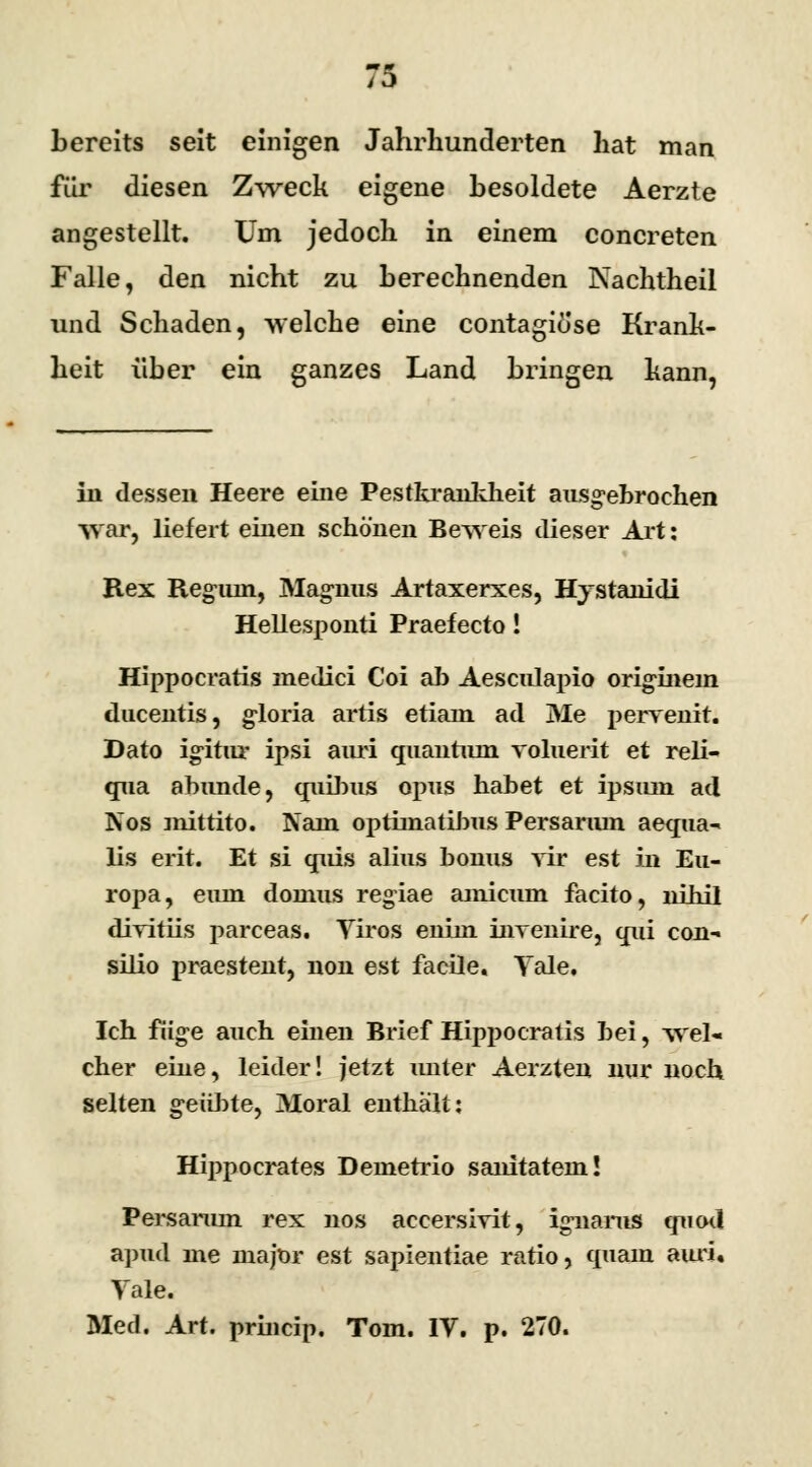 bereits seit einigen Jahrhunderten hat man für diesen Zweck eigene besoldete Aerzte angestellt. Um jedoch in einem concreten Falle, den nicht zu berechnenden Nachtheil und Schaden, welche eine contagiöse Krank- heit über ein ganzes Land bringen kann, in dessen Heere eine Pestkrankheit ausgebrochen war, liefert einen schönen Beweis dieser Art: Rex Reguin, Magnus Artaxerxes, Hystanidi Hellesponti Praefecto! Hippocratis medici Coi ab Aesculapio originem ducentis, gloria artis etiam ad Me perrenit. Dato igitur ipsi auri quautiuu voluerit et reli- qua abunde, quibus opus habet et ipsiun ad Nos mittito. Naui optimatibus Persariun aequa- lis erit. Et si quis alius bouus vir est in Eu- ropa, eiun domus regiae amicum facito, nihil drritiis parceas. Viros enhn iiiTenire, qui con- silio praestent, non est facile, Tale. Ich füge auch einen Brief Hippocratis bei, wel« eher eine, leider! jetzt unter Aerzten nur noch selten geübte, Moral enthält: Hippocrates Denietrio sanitatem! Persanun rex nos accersivit, ignanis qucxl apud nie major est sapientiae ratio, quam aiui Vale. Med. Art. prineip. Tom. IV. p. 270.