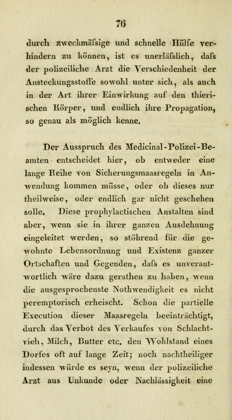 durch zweckmä'fsige und schnelle Hülfe ver- hindern zu können, ist es unerläfslich, dafs der polizeiliche Arzt die Verschiedenheit der AnsteckungsstofTe sowohl unter sich, als auch in der Art ihrer Einwirkung auf den thieri- schen Körper, und endlich ihre Propagation, so genau als möglich kenne. Der Ausspruch des Medicinal- Polizei -Be- amten entscheidet hier, oh entweder eine lange Beihe von Sicherungsmaasregeln in An- wendung kommen müsse, oder ob dieses nur theilweise, oder endlich gar nicht geschehen solle. Diese prophylactischen Anstalten sind aber, wenn sie in ihrer ganzen Ausdehnung eingeleitet werden, so stöhrend für die ge- wohnte Lebensordnung und Existenz ganzer Ortschaften und Gegenden, dafs es unverant- wortlich wäre dazu gerathen zu haben, wenn die ausgesprochenste Nothwendigkeit es nicht peremptorisch erheischt. Schon die partielle Execution dieser Maasregeln beeinträchtigt, durch das Verbot des Verkaufes von Schlacht- vieh, Milch, Butter etc. den Wohlstand eines Dorfes oft auf lange Zeit; noch nachtheiliger indessen würde es seyn, wenn der polizeiliche Arzt aus Unkunde oder Nachlässigkeit eine