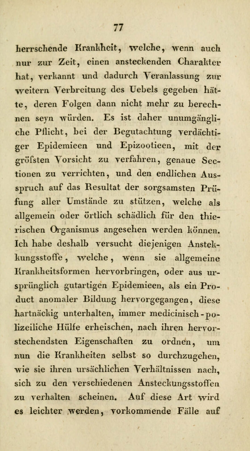 herrschende Krankheit, welche, wenn auch nur zur Zeit, einen anstechenden Charahter hat, verkannt und dadurch Veranlassung zur freitern Verbreitung des Uebels gegeben hät- te, deren Folgen dann nicht mehr zu berech- nen seyn würden. Es ist daher unumgängli- che Pflicht, hei der Begutachtung verdächti- ger Epidemieen und Epizootieen, mit der grüfsten Vorsicht zu verfahren, genaue Sec- tionen zu verrichten, und den endlichen Aus- spruch auf das Resultat der sorgsamsten Prü- fung aller Umstände zu stützen, welche als allgemein oder örtlich schädlich für den thie- rischen Organismus angesehen werden können. Ich habe deshalb versucht diejenigen Ansteh- luingsstoffe, welche, wenn sie allgemeine Krankheitsformen hervorbringen, oder aus ur- sprünglich gutartigen Epidemieen, als ein Pro- duct anomaler Bildung hervorgegangen, diese hartnäckig unterhalten, immer medicinisch-po- lizeiliche Hülfe erheischen, nach ihren hervor- stechendsten Eigenschaften zu ordnen, um nun die Krankheiten selbst so durchzugehen, wie sie ihren ursächlichen Verhältnissen nach, sich zu den verschiedenen AnstecküngsstofTen zu verhalten scheinen. Auf diese Art wird es leichter werden, vorkommende Fälle auf