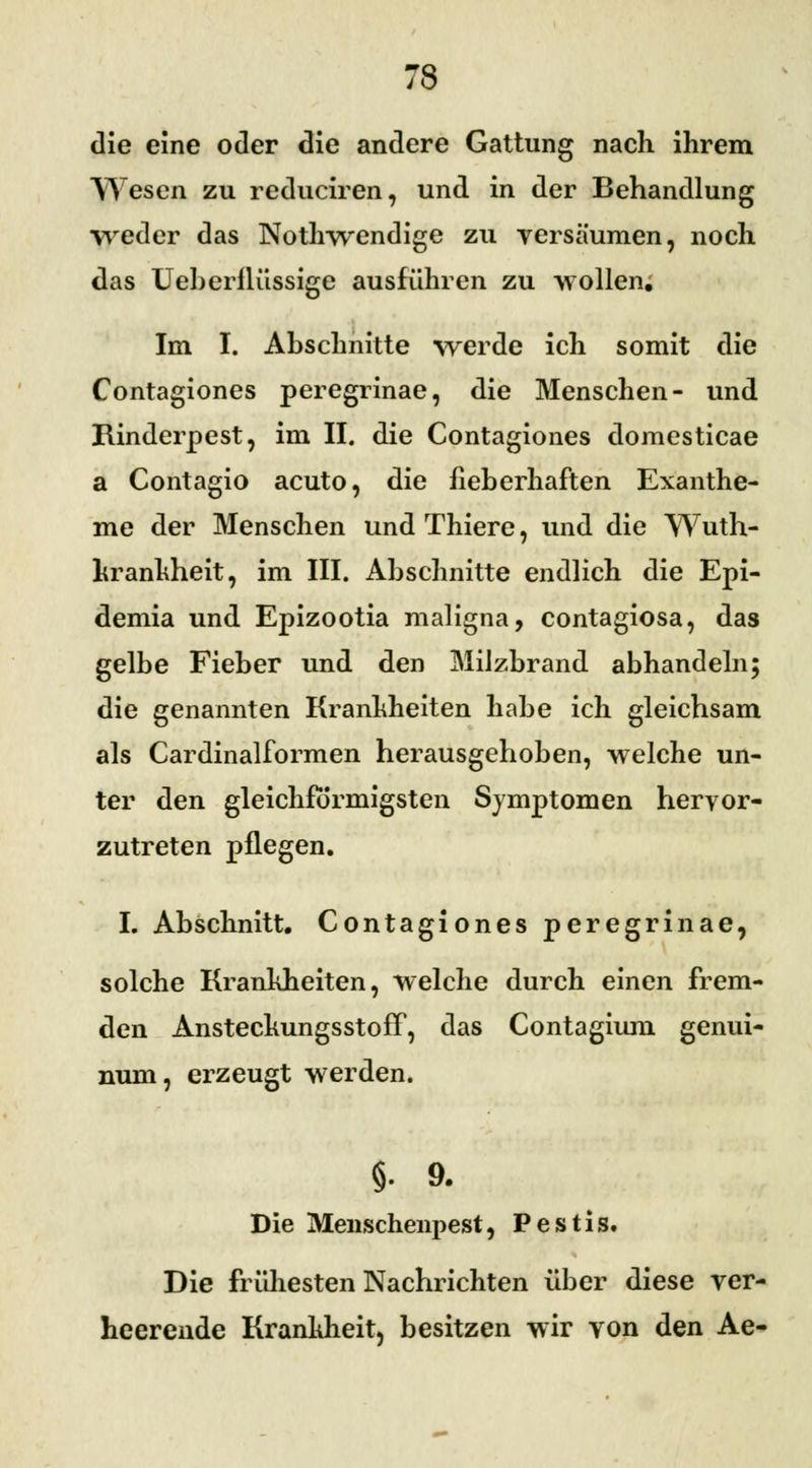 die eine oder die andere Gattung nach ihrem Wesen zu reduciren, und in der Behandlung weder das Nothwendige zu versäumen, noch das Ueberflüssige ausführen zu wollen. Im I. Abschnitte werde ich somit die Contagiones peregrinae, die Menschen- und Rinderpest, im II. die Contagiones domesticae a Contagio acuto, die fieberhaften Exanthe- me der Menschen und Thiere, und die Wuth- krankheit, im III. Abschnitte endlich die Epi- demia und Epizootia maligna, contagiosa, das gelbe Fieber und den Milzbrand abhandeln; die genannten Krankheiten habe ich gleichsam als Cardinalformen herausgehoben, welche un- ter den gleichförmigsten Symptomen hervor- zutreten pflegen. I. Abschnitt. Contagiones peregrinae, solche Krankheiten, welche durch einen frem- den Ansteekungsstoff, das Contagium genui- num, erzeugt werden. §. 9. Die Menschenpest, Pestis. Die frühesten Nachrichten über diese ver- heerende Krankheit, besitzen wir von den Ae-