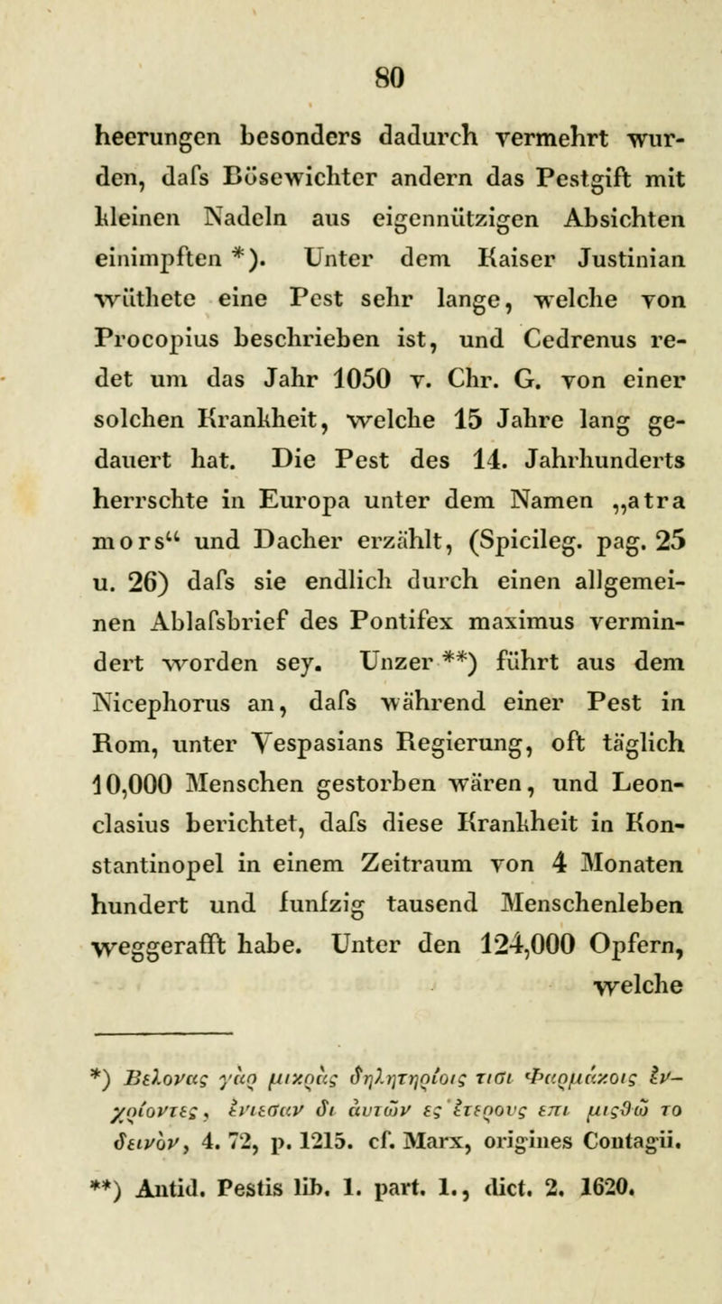 heerungen besonders dadurch vermehrt wur- den, dafs Bösewichter andern das Pestgift mit Ideinen Nadeln aus eigennützigen Absichten einimpften *). Unter dem Kaiser Justinian vrüthete eine Pest sehr lange, welche von Procopius beschrieben ist, und Cedrenus re- det um das Jahr 1050 v. Chr. G. von einer solchen Krankheit, welche 15 Jahre lang ge- dauert hat. Die Pest des Id. Jahrhunderts herrschte in Europa unter dem Namen „atra mors und Dacher erzählt, (Spicileg. pag. 25 u. 26) dafs sie endlich durch einen allgemei- nen Ablafsbrief des Pontifex maximus vermin- dert worden sey. Unzer **) führt aus dem Nicephorus an, dafs während einer Pest in Rom, unter Vespasians Regierung, oft täglich 10,000 Menschen gestorben wären, und Leon- clasius berichtet, dafs diese Krankheit in Kon- stantinopel in einem Zeitraum von 4 Monaten hundert und fünfzig tausend Menschenleben weggerafft habe. Unter den 124,000 Opfern, welche *) BO.ovag yun fjixnug drjXtjTrioioig rißt ^ccn/uay.oig &- yniovitg, h'nßuv JV avtmV eg lifnovg tm fiigdco to diivhvy 4.72, p. 1215. cf. Marx, origines Contagii. **) Antid. Pestis lih. 1. part. 1., dict. 2, 1620.