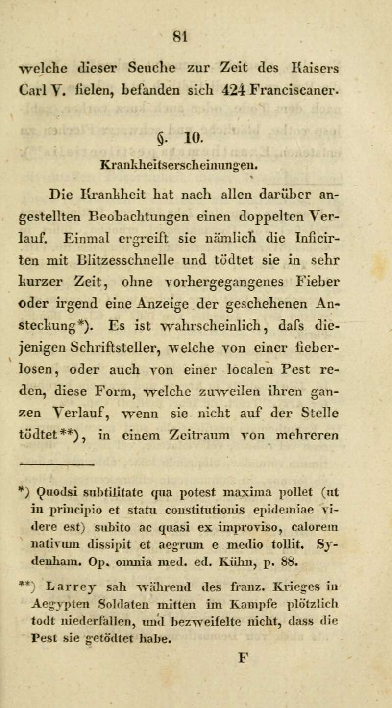 welche dieser Seuche zur Zeit des Kaisers Carl V. fielen, befanden sich 424 Franciscaner. §. 10. Krankheitserscheinungen. Die Krankheit hat nach allen darüber an- gestellten Beobachtungen einen doppelten Ver- lauf. Einmal ergreift sie nämlich die Inficir- ten mit Blitzesschnelle und tödtet sie in sehr kurzer Zeit, ohne yorhergegangenes Fieber oder irgend eine Anzeige der geschehenen An- stechung*). Es ist wahrscheinlich, dafs die- jenigen Schriftsteller, welche von einer fieber- losen, oder auch von einer localen Pest re- den, diese Form, welche zuweilen ihren gan- zen Verlauf, wenn sie nicht auf der Stelle tödtet**), in einem Zeitraum von mehreren *) Quodsi subtilitate qua potest maxima pollet (nt in prineipio et statu constitutionis epideiniae vi- dere est) subito ac quasi ex improviso, calorem nativiun dissipit et aegrmn e medio tollit. Sy- denliam. Op» oinnia med. ed. Kulm, p. 88. **) Larrey sah während des franz. Krieges in Aegypten Soldaten mitten im Kampfe plötzlich todt niederlallen, und bezweifelte nicht, dass die Pest sie getö'dtet habe. F