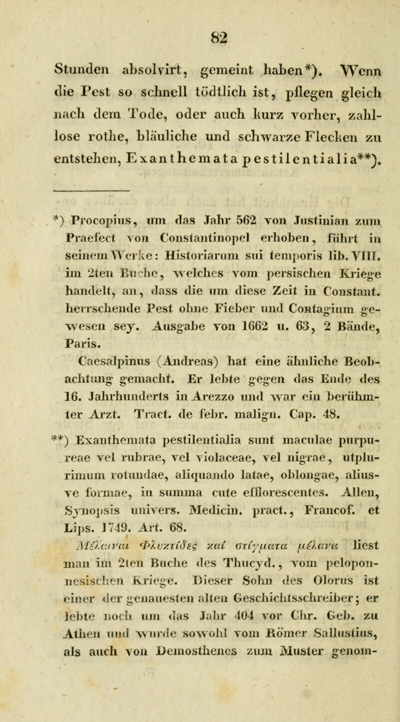 Stunden absolvirt, gemeint haben*). Wenn die Pest so schnell tüdtlich ist, pflegen gleich nach dem Tode, oder auch kurz vorher, zahl- lose rothe, bläuliche und schwarze Flechen zu entstehen, Exanthemata pestilentialia**)«. *) Procopius, um das Jahr 562 von Justinian zum Praeiect von Constantinopel erhoben, führt in seinem Werke: Historiarum sui temporis Üb. VJTJ. im 2ten Buche, welches vom persischen Kriege handelt, an, dass die um diese Zeit in Constant. herrschende Pest ohne Fieber und Contagium ge- wesen sey. Ausgabe von 1662 u. 63, 2 Bände, Paris. Caesalpinus (Andreas) hat eine ähnliche Beob- achtimg gemacht. Er lebte gegen das Ende des 16. Jahrhunderts inArezzo und war ein berühm- ter Arzt. Tract. de febr. malign. Cap. 48. **) Exanthemata pestilentialia sunt maculae purpu- reae vel rubrae, vel violaceae, vel nigrae, utplu- rimum rotundae, aliquando latae, ohlongae, alius- ve formae, in summa cute elllorescentes. Allen, Synopsis umVers. Medicin. pract., Francof. et Lips. 1749. Art. 68. Mö.v.irai <I>).vy.Tid£g y.tu üjiyuata uö.ava liest man im 2ten Buche des Thucyd., vom pelopon- nesischen Kriege. Dieser Sohn des Olorus ist einer der genauesten alten Geschichtsschreiber; er lebte noch um das Jahr 404 vor Clir. Geb. zu Athen \\m\ wurde sowohl vom Römer Salluslius, als auch von JDemosthenes zum Muster genom-