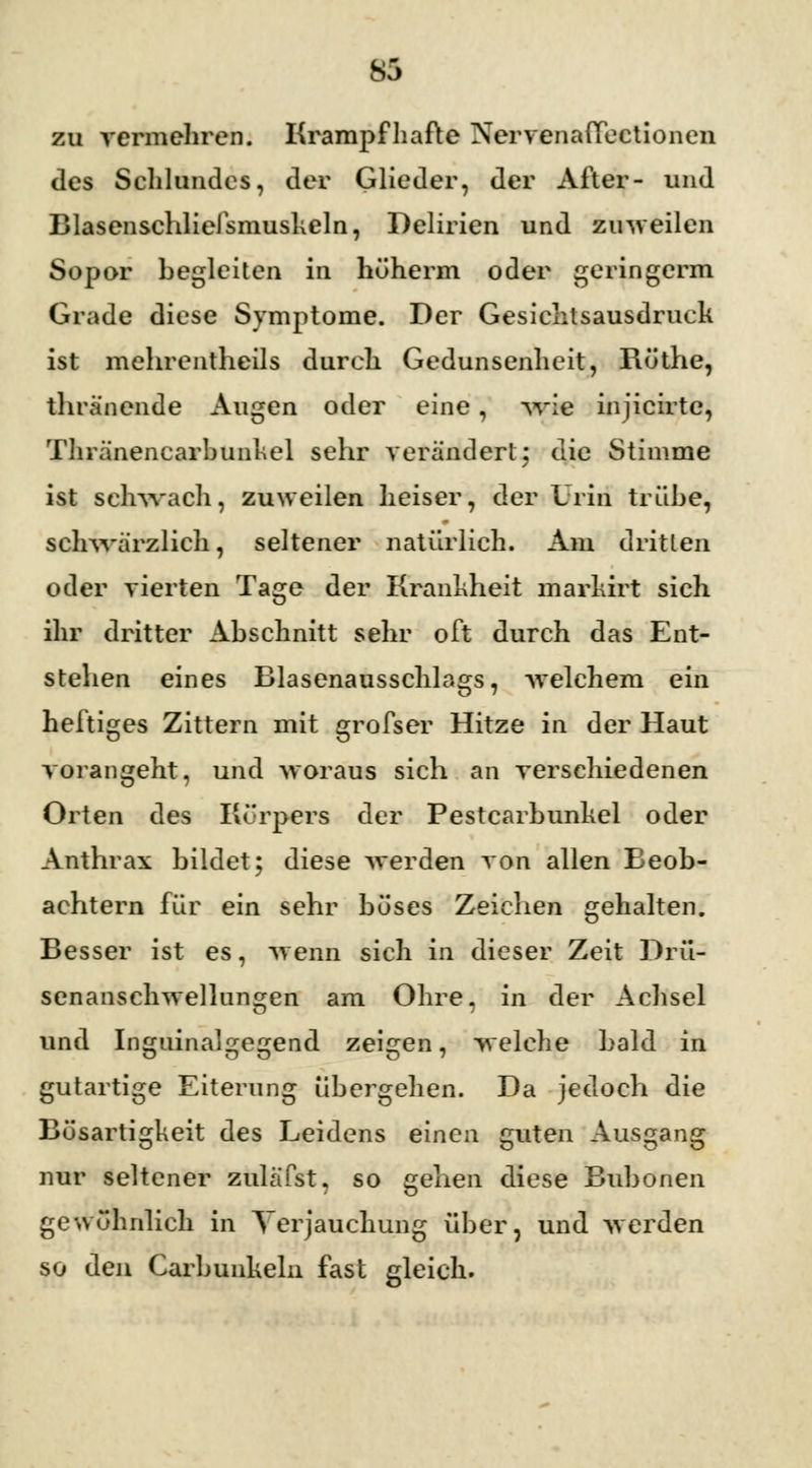 83 zu vermehren. Krampfhafte Nervenaffectionen des Schlundes, der Glieder, der After- und Blasenschliefsmuskeln, Delirien und zuweilen Sopor begleiten in hüherm oder geringerm Grade diese Symptome. Der Gesichtsausdruck ist mehrentheils durch Gedunsenheit, Röthe, thränende Augen oder eine, wie injicirte, Thränencarbunhel sehr verändert; die Stimme ist schwach, zuweilen heiser, der Urin trübe, schwärzlich, seltener natürlich. Am dritten oder vierten Tage der Krankheit rnarhirt sich ihr dritter Abschnitt sehr oft durch das Ent- stehen eines Blasenausschlags, welchem ein heftiges Zittern mit grofser Hitze in der Haut vorangeht, und woraus sich an verschiedenen Orten des Körpers der Pestcarbunhel oder Anthrax bildet; diese werden von allen Beob- achtern für ein sehr böses Zeichen gehalten. Besser ist es, wenn sich in dieser Zeit Drü- senanschwellungen am Ohre, in der Achsel und Inguinalgegend zeigen, welche bald in gutartige Eiterung übergehen. Da jedoch die Bösartigkeit des Leidens einen guten Ausgang nur seltener zuläfst, so gehen diese Bubonen gewöhnlich in Verjauchung über, und werden so den Carbunkeln fast gleich.